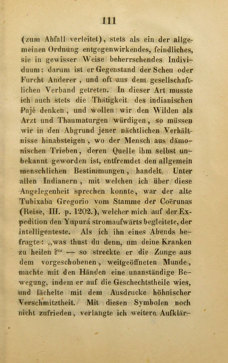 (zum Abfall verleitet), stets als ein der allge- meinen Ordnung entgegenwirkendes, feindliches, sie in gewisser Weise beherrschendes Indivi- duum; darum ist er Gegenstand der Scheu oder Furcht Anderer , und oft 'aus dem gesellschaft- lichen Verband getreten. In dieser Art musste ich auch stets die Thätigkeit des indianischen Paje denken , und wollen wir den Wilden als Arzt und Thaumaturgen würdigen, so müssen wir in den Abgrund jener nächtlichen Verhält- nisse hinabsteigen , wo der Mensch aus dämo- nischen Trieben, deren Quelle ihm selbst un- bekannt geworden ist, entfremdet den allgemein menschlichen Bestimmungen, handelt. Unter allen Indianern , mit welchen ich über diese Angelegenheit sprechen konnte, war der alte Tubixaba Gregorio vom Stamme der Coerunas (Reise, III. p. 1202.), welcher mich auf der Ex- pedition den Yupurä stromaufwärts begleitete, der intelligenteste. Als ich ihn eines Abends be- fragte’: „was thust du denn, um deine Kranken zu heilen ?“ •— so streckte er die Zunge aus dem vorgeschobenen, weitgeöffneten Munde, machte mit den Händen eine unanständige Be- wegung, indem er auf die Geschechtstheile wies, und lächelte mit dem Ausdrucke höhnischer Verschmitztheit. Mit diesen Symbolen noch nicht zufrieden, verlangte ich weitere Aufklär-