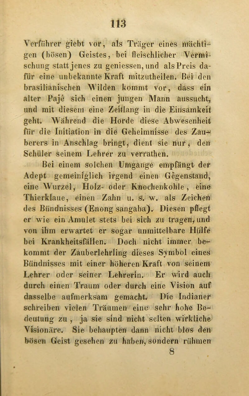 Vorführer giebt vor, als Träger eines mächti- gen (bösen) Geistes, bei fleischlicher Vermi- schung statt jenes zu gemessen, und als Preis da- für eine unbekannte Kraft mitzutheilen. Bei den brasilianischen Wilden kommt vor, dass ein alter Paje sich einen jungen Mann aussucht, und mit diesem eine Zeitlang in die Einsamkeit geht. Während die Horde diese Abwesenheit für die Initiation in die Geheimnisse des Zau-^ berers in Anschlag bringt, dient sie nur* den Schüler seinem Lehrer zu verrathen. Bei einem solchen Umgänge empfängt der Adept gemeiniglich irgend einen Gegenstand, eine Wurzel, Holz- oder Knochenkohle, eine Thierklaue, einen Zahn u. s. w. als Zeichen des Bündnisses (Enong sangaba). Diesen pflegt er wie ein Amulet stets bei sich zu tragen, und von ihm erwartet er sogar unmittelbare Hülfe bei Krankheitsfällen. Doch nicht immer be- kommt der Zauberlehrling dieses Symbol eines Bündnisses mit einer höheren Kraft von seinem Lehrer oder seiner Lehrerin. Er wird auch durch einen Traum oder durch eine Vision auf dasselbe aufmerksam gemacht. Die Indianer schreiben vielen Träumen eine sehr hohe Be- deutung zu , ja sie sind nicht selten wirkliche Visionäre. Sie behaupten dann nicht blos den bösen Geist gesehen zu haben, sondern rühmen 8