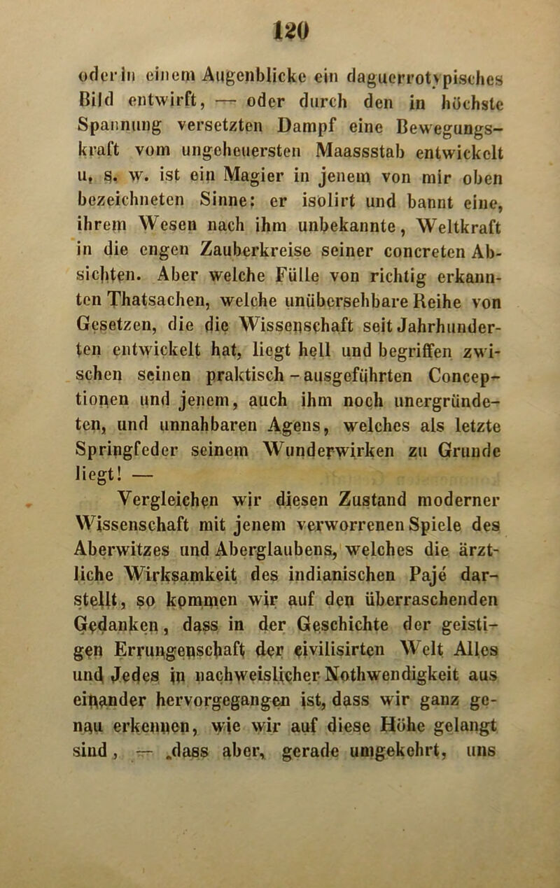 oderln einem Augenblicke ein daguerrotvpisches Bild entwirft, — oder durch den in höchste Spannung versetzten Dampf eine Bewegungs— kraft vom ungeheuersten Maassstab entwickelt u, o. w. ist ein Magier in jenem von mir oben bezeichneten Sinne: er isolirt und bannt eine, ihrem Wesen nach ihm unbekannte, Weltkraft in die engen Zauberkreise seiner concreten Ab- sichten. Aber welche Fülle von richtig erkann- ten Thatsachen, welche unübersehbare Reihe von Gesetzen, die die Wissenschaft seit Jahrhunder- ten entwickelt hat, liegt hell und begriffen zwi- schen seinen praktisch - ausgefiihrten Concep- tionen und jenem, auch ihm noch unergründe- ten, und unnahbaren Agens, welches als letzte Springfeder seinem Wundefwirken zu Grunde liegt! — Vergleichen wir diesen Zustand moderner Wissenschaft mit jenem verworrenen Spiele des Aberwitzes und Aberglaubens, welches die ärzt- liche Wirksamkeit des indianischen Paje dar- stellt, so kommen wir auf den überraschenden Gedanken, dass in der Geschichte der geisti- gen Errungenschaft der eivilisirten Welt Alles und Jedes in nachweislicher Nothwendigkeit aus einander hervorgegangen ist, dass wir ganz ge- nau erkennen, wie wir auf diese Höhe gelangt sind, — .dass aber, gerade umgekehrt, uns