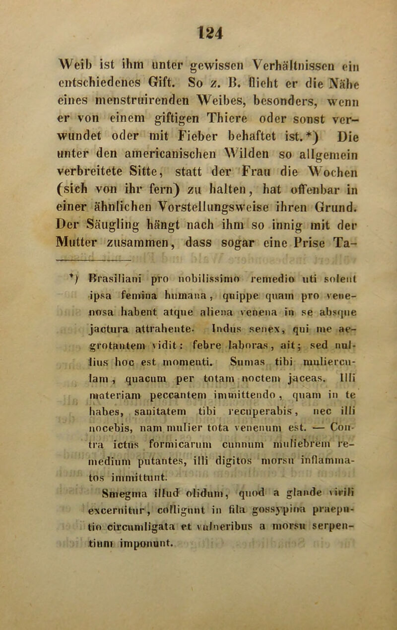 Weib ist ihm unter gewissen Verhältnissen ein entschiedenes Gift. So z. B. flicht er die Nähe eines menstruirenden Weibes, besonders, wenn er von einem giftigen Thiere oder sonst ver- wundet oder mit Fieber behaftet ist.*) Die unter den americanischen Wilden so allgemein verbreitete Sitte, statt der Frau die Wochen (sich von ihr fern) zu halten, hat offenbar in einer ähnlichen Vorstellungsweise ihren Grund. Der Säugling hängt nach ihm so innig mit der Mutter zusammen, dass sogar eine Prise Ta- *) Brasiliani pro nobilissimo remedio uti snleiil ipsa feniina humana, quippe quam pro vene- nosa habent atque aliena venena in se absque jactura attrahente- Indus senex, qui me ae- grotantem vidit: febre laboras, ait; sed nul- lius hoc est momenti. Sumas tibi muliercu- lam, quacum per totam noctem jaceas. Illi materiam peccantem immittendo, quam in te habes, sanitatem tibi reenperabis, nec illi nocebis, nam mulier tota venenum est. — Con- tra ictus formicarum cunnum niuliebrem re- medium putantes, illi digitos morsu infiamma- tos immittunt; Smegma illud olidum, quod a glande \iriii excernitur, colligunt in fila gossypina praepn- tio circumligata et vulneribus a morsu Serpen- tin ni imponunt.