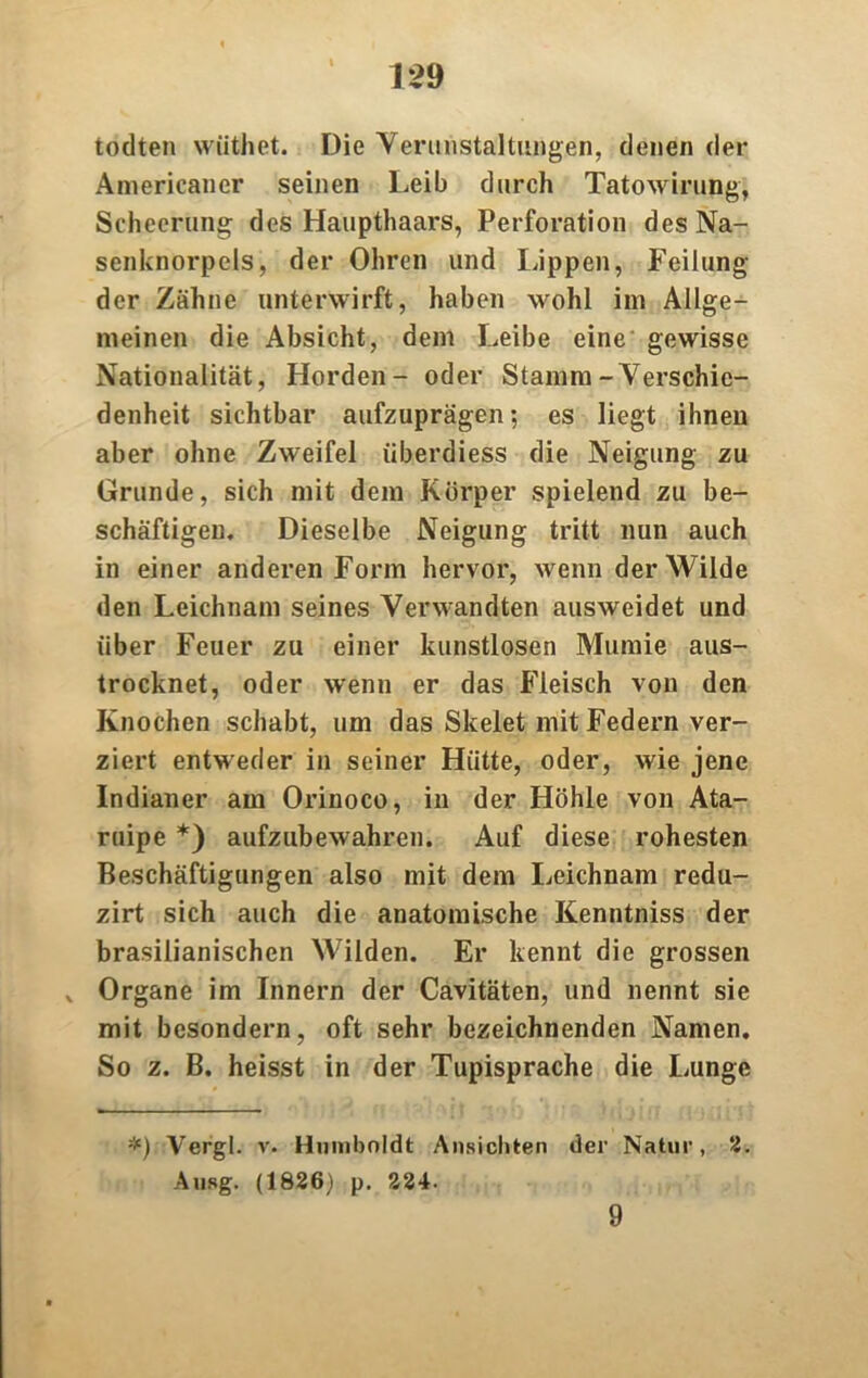 todten wüthet. Die Verunstaltungen, denen der Americaner seinen Leib durch Tatowirung, Scheerung des Haupthaars, Perforation des Na- senknorpels, der Ohren und läppen, Peilung der Zähne unterwirft, haben wohl im Allge- meinen die Absicht, dem Leibe eine gewisse Nationalität, Horden- oder Stamm-Verschie- denheit sichtbar aufzuprägen; es liegt ihnen aber ohne Zweifel überdiess die Neigung zu Grunde, sich mit dem Körper spielend zu be- schäftigen. Dieselbe Neigung tritt nun auch in einer anderen Form hervor, wenn der Wilde den Leichnam seines Verwandten ausweidet und über Feuer zu einer kunstlosen Mumie aus- trocknet, oder wenn er das Fleisch von den Knochen schabt, um das Skelet mit Federn ver- ziert entweder in seiner Hütte, oder, wie jene Indianer am Orinoco, in der Höhle von Ata- ruipe *) aufzubewahren. Auf diese rohesten Beschäftigungen also mit dem Leichnam redu- zirt sich auch die anatomische Kenntniss der brasilianischen Wilden. Er kennt die grossen v Organe im Innern der Cavitäten, und nennt sie mit bcsondern, oft sehr bezeichnenden Namen. So z. B. heisst in der Tupisprache die Lunge *) Vergl. v. Humboldt Ansichten der Natur, 2. Ausg. (1826) p. 224. 9