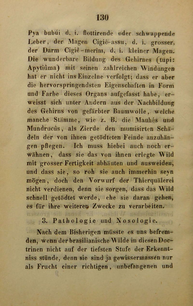 Pya bubüi d. i. flottirende oder schwappende Leber, der Magen Cigie-assu, d. i. grosser, der Darm Cigie-merim, d. i. kleiner Magen. Die wunderbare Bildung des Gehirnes (tupi: Apytiüma) mit seinen zahlreichen Windungen hat er nicht ins Einzelne verfolgt; dass er aber die hervorspringendsten Eigenschaften in Form und Farbe dieses Organs aufgefasst habe, er- weisst sich unter Andern aus der Nachbildung des Gehirns von gefärbter Baumwolle, welche manche Stämme, wie z. B. die Mauhes und Mundrucüs, als Zierde den mumisirten Schä- deln der von ihnen getödteten Feinde anzuhän- gen pflegen. Ich muss hiebei auch noch er- wähnen, dass sie das von ihnen erlegte Wild mit grosser Fertigkeit abhäuten und ausweideu, und dass sie, so roh sie auch immerhin seyn mögen, doch den Vorwurf der Thierquälerei nicht verdienen, denn sie sorgen, dass das W'ild schnell getödtet werde, ehe sie daran gehen, es für ihre weiterem Zwecke zu verarbeiten. 3. Pathologie und Nosologie. Nach dem Bisherigen müsste es uns befrem- den, wenn der brasilianische M ilde in diesen Doc- trinen nicht auf der tiefsten Stufe der Erkennt- nis stünde, denn sie sind ja gewissermassen nur als Frucht einer richtigen, unbefangenen und