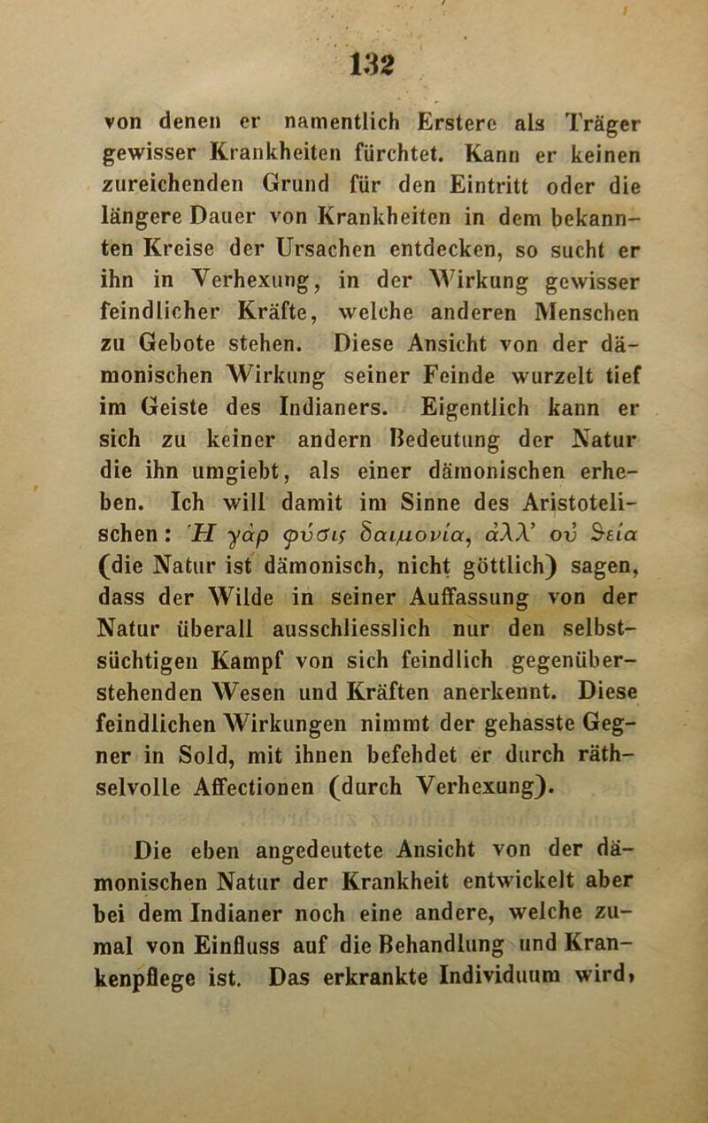 von denen er namentlich Erstere als Träger gewisser Krankheiten fürchtet. Kann er keinen zureichenden Grund für den Eintritt oder die längere Dauer von Krankheiten in dem bekann- ten Kreise der Ursachen entdecken, so sucht er ihn in Verhexung, in der Wirkung gewisser feindlicher Kräfte, welche anderen Menschen zu Gebote stehen. Diese Ansicht von der dä- monischen Wirkung seiner Feinde wurzelt tief im Geiste des Indianers. Eigentlich kann er sich zu keiner andern Bedeutung der Natur die ihn umgiebt, als einer dämonischen erhe- ben. Ich will damit im Sinne des Aristoteli- schen : H yäp <pvöif 8aijuovi.a, ctAA’ ov Saa (die Natur ist dämonisch, nicht göttlich) sagen, dass der Wilde in seiner Auffassung von der Natur überall ausschliesslich nur den selbst- süchtigen Kampf von sich feindlich gegenüber- stehenden Wesen und Kräften anerkennt. Diese feindlichen Wirkungen nimmt der gehasste Geg- ner in Sold, mit ihnen befehdet er durch räth- selvolle Affectionen (durch Verhexung). Die eben angedeutete Ansicht von der dä- monischen Natur der Krankheit entwickelt aber bei dem Indianer noch eine andere, welche zu- mal von Einfluss auf die Behandlung und Kran- kenpflege ist. Das erkrankte Individuum wird»