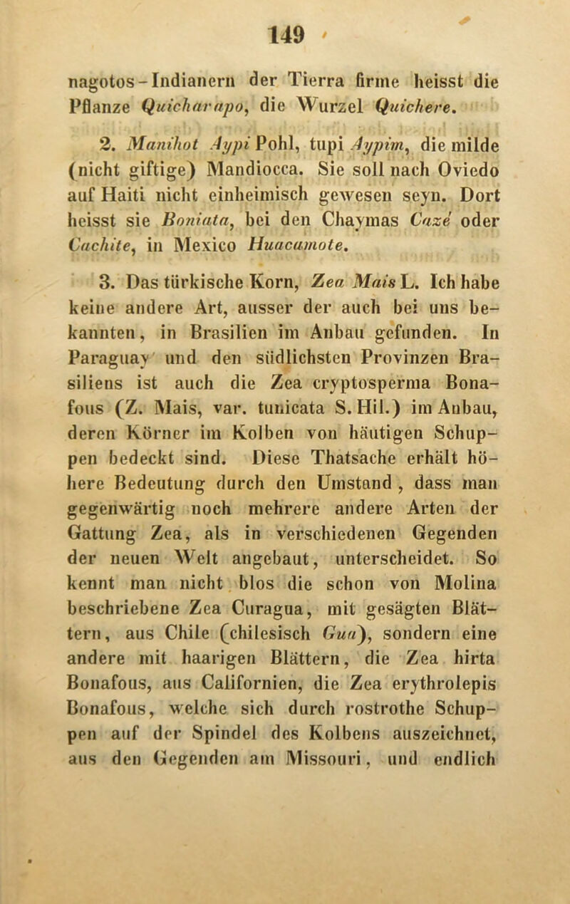 nagotos-Indianern der Tierra firme heisst die Pflanze Quicharapo; die Wurzel Quickere. 2. Manihot Aypi Pohl, tupi Aypim, die milde (nicht giftige) Mandiocca. Sie soll nach Oviedo auf Haiti nicht einheimisch gewesen seyn. Dort heisst sie Boniata, bei den Chaymas Caze oder Cuchite, in Mexico Huacamote. 3. Das türkische Korn, Zea Mais L. Ich habe keine andere Art, ausser der auch bei uns be- kannten, in Brasilien im Anbau gefunden. In Paraguay und den südlichsten Provinzen Bra- siliens ist auch die Zea cryptosperma Bona- fous (Z. Mais, var. tunicata S. Hil.) im Anbau, deren Körner im Kolben von häutigen Schup- pen bedeckt sind. Diese Thatsache erhält hö- here Bedeutung durch den Umstand , dass man gegenwärtig noch mehrere andere Arten der Gattung Zea, als in verschiedenen Gegenden der neuen Welt angebaut, unterscheidet. So kennt man nicht blos die schon von Molina beschriebene Zea Curagua, mit gesägten Blät- tern, aus Chile (chilesisch Gm«), sondern eine andere mit haarigen Blättern, die Zea hirta Bonafous, aus Californien, die Zea erythrolepis Bonafous, welche sich durch rostrothe Schup- pen auf der Spindel des Kolbens auszeichnet, aus den Gegenden am Missouri, und endlich