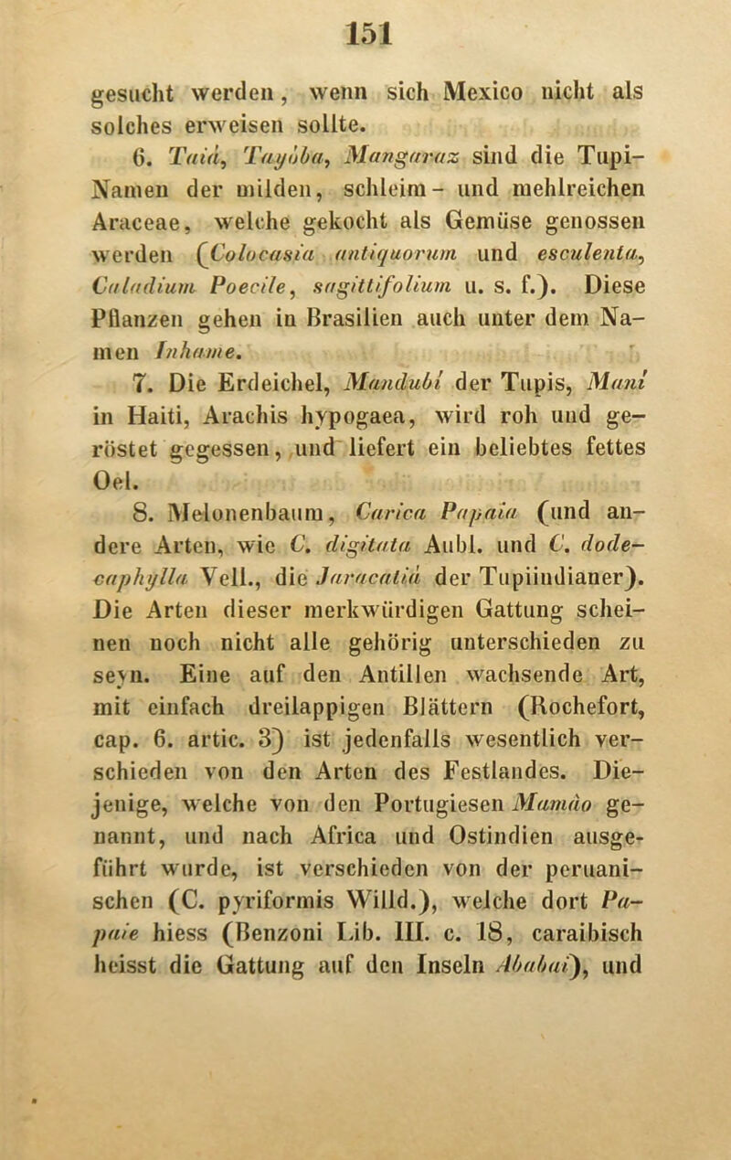 gesucht werden, wenn sich Mexico nicht als solches erweisen sollte. 6. Tain, Taytjba, Mangaraz sind die Tupi- Namen der milden, schleim- und mehlreichen Araceae, welche gekocht als Gemüse genossen werden (Colocasia antiquorum und esculenta, Caladiuni Poecile, sagittifolium u. s. f.). Diese Pflanzen gehen in Brasilien auch unter dem Na- men fnkame. 7. Die Erdeichel, Mtmdubl der Tupis, Mani in Haiti, Arachis hypogaea, wird roh und ge- röstet gegessen, und liefert ein beliebtes fettes Oel. 8. Melonenbaum, Caric.a Papaia (und an- dere Arten, wie C. digitata Alibi, und C. dode- caphylla Veil., die Javacalid der Tupiindianer}. Die Arten dieser merkwürdigen Gattung schei- nen noch nicht alle gehörig unterschieden zu seyn. Eine auf den Antillen wachsende Art, mit einfach dreilappigen Blättern (Rochefort, cap. 6. artic. 3) ist jedenfalls wesentlich ver- schieden von den Arten des Festlandes. Die- jenige, weiche von den Portugiesen Mamäo ge- nannt, und nach Africa und Ostindien ausge- führt wurde, ist verschieden von der peruani- schen (C. pyriformis Willd.), weiche dort Pa- paie hiess (Benzoni Lib. 1IL c. 18, caraibisch heisst die Gattung auf den Inseln Almbai), und