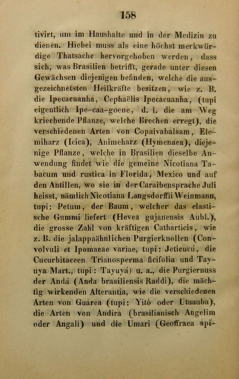 tivirt, um im Haushalte und in der Medizin zu dienen. Hiebei muss als eine höchst merkwür- dige Thatsache hervorgehoben werden, dass sich, was Brasilien betrifft, gerade unter diesen Gewächsen diejenigen befinden, welche die aus- gezeichnetsten Heilkräfte besitzen, wie z. B. die Ipecacuanha, Ccphaeiis Ipecacuanha, (tupi eigentlich Ipe-caa-goene, d. i. die am Weg kriechende Pflanze, welche Brechen erregt), die verschiedenen Arten von Copaivabalsam, Ele- miliarz (Icica), Animeharz (Hymenaea), dieje- nige Pflanze, welche in Brasilien dieselbe An- wendung findet wie die gemeine Nicotiana Ta- bacum und rustica in Florida, Mexico und auf den Antillen, wo sie in der Caraibensprache Juli heisst, nämlich Nicotiana Langsdorffii Weinmann, tupi: Petum, der Baum, welcher das elasti- sche Gummi liefert (Hevea gujanensis Aubl.), die grosse Zahl von kräftigen Catharticis, wie z. B. die jalappaähnlichen Purgierknollen (Con- volvuli et Ipomaeae variae, tupi: Jeticucu, die Cucurbitaceen Trianosperma ficifolia und Tay- uya Mart., tupi: Tayuyä) u. a., die Purgiernuss der Andä (Anda brasiliensis Raddi), die mäch- tig wirkenden Alterantia, wie die verschiedenen Arten von Guarea (tupi: Yito oder Utuauba), die Arten von Andira (brasilianisch Angelim oder Angali) und die Umari (Geoffraea spi-