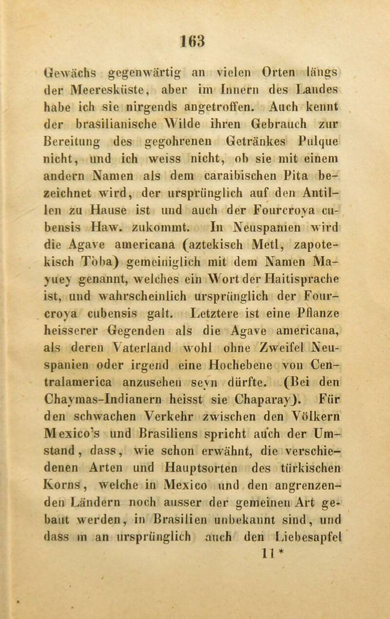 Gewächs gegenwärtig an vielen Orten längs der Meeresküste, aber im Innern des Landes habe ich sie nirgends angetroffen. Auch kennt der brasilianische M ilde ihren Gebrauch zur Bereitung des gegohrenen Getränkes Pulque nicht, und ich weiss nicht, ob sie mit einem andern Namen als dem caraibischen Pita be- zeichnet wird, der ursprünglich auf den Antil- len zu Hause ist und auch der Fourcroya cu- bensis Haw. zukommt. In Neuspamen wird die Agave americana (aztekisch Metl, zapote- kisch Toba) gemeiniglich mit dem Namen Ma- yuey genannt, welches ein Wort der Haitisprache ist, und wahrscheinlich ursprünglich der Four- croya cubensis galt. Letztere ist eine Pflanze heisserer Gegenden als die Agave americana, als deren Vaterland wohl ohne Zweifel Neu- spanien oder irgend eine Hochebene von Cen- tralaraerica anzusehen seyn dürfte. (Bei den Chavmas-Indianern heisst sie ChaparayJ. Für den schwachen Verkehr zwischen den Völkern Mexico’s und Brasiliens spricht auch der Um- stand , dass, wie schon erwähnt, die verschie- denen Arten und Hauptsorten des türkischen Korns, welche in Mexico und den angrenzen- den Ländern noch ausser der gemeinen Art ge- baut werden, in Brasilien unbekannt sind, und dass m an ursprünglich auch den Liebesapfel 11*