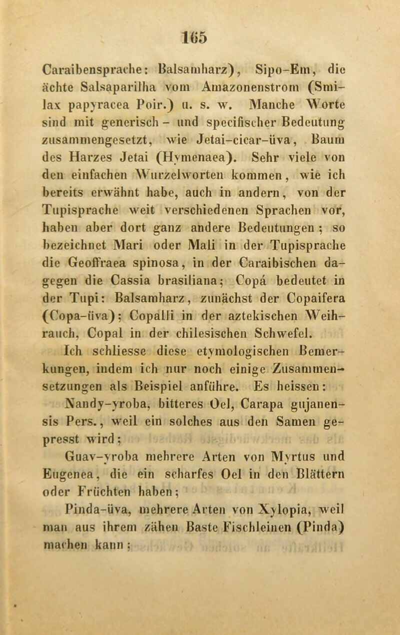 Caraibensprache: Balsamharz), Sipo-Em, die ächte Salsapariiha vom Amazonenstrom (Smi- lax papyracea Poir.) u. s. w. Manche Worte sind mit generisch - und specifiseher Bedeutung zusammengesetzt, wie Jetai-cicar-üva, Baum des Harzes Jetai (Hvmenaea). Sehr viele von den einfachen Wurzelworten kommen, wie ich bereits erwähnt habe, auch in andern, von der Tupisprache weit verschiedenen Sprachen vor, haben aber dort ganz andere Bedeutungen ; so bezeichnet Mari oder Mali in der Tupisprache die Geoffraea spinosa, in der Caraibischen da- gegen die Cassia brasiliana; Copä bedeutet in der Tupi: Balsamharz, zunächst der Copaifera (Copa-iiva); Copalli in der aztekischen Weih- rauch, Copal in der chilesischen Schwefel. Ich schliesse diese etymologischen Bemer- kungen, indem ich nur noch einige Zusammen- setzungen als Beispiel anführe. Es heissen: Nandy-yroba, bitteres Oel, Carapa gujanen- sis Pers., weil ein solches aus den Samen ge- presst wird; Guav-yroba mehrere Arten von Myrtus und Eugcnea, die ein scharfes Oel in den Blättern oder Früchten haben; Pinda-üva, mehrere Arten von Xylopia, weil man aus ihrem zähen Baste Fischleinen (Pinda) machen kann :