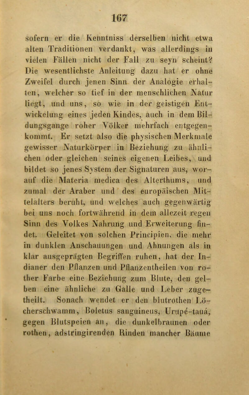 107 sofern er die Kenntniss derselben nicht etwa alten Traditionen verdankt, was allerdings in vielen Fällen nicht der Fall zu seyn scheint? Die wesentlichste Anleitung dazu hat er ohne Zweifel durch jenen Sinn der Analogie erhal- ten, welcher so tief in der menschlichen Natur liegt, und uns, so wie in der geistigen Ent- wickelung eines jeden Kindes, auch in dem Bil- dungsgänge roher Völker mehrfach entgegen- kommt. Er setzt also die physischen Merkmale gewisser Naturkörper in Beziehung zu ähnli- chen oder gleichen seines eigenen Leibes, und bildet so jenes System der Signaturen aus, wor- auf die Materia medica des Alterthums, und zumal der Araber und des europäischen Mit- telalters beruht, und welches auch gegenwärtig bei uns noch fortwährend in dem allezeit regen Sinn des Volkes Nahrung und Erweiterung fin- det. Geleitet von solchen Principien, die mehr in dunklen Anschauungen und Ahnungen als in klar ausgeprägten Begriffen ruhen, hat der In- dianer den Pflanzen und Pflanzentheilen von ro- ther Farbe eine Beziehung zum Blute, den gel- ben eine ähnliche zu Galle und Leber zuge- theilt. Sonach wendet er den blutrothen Lö- cherschwamm, Boletus sanguineus, Urupe-tauä, gegen Blutspeien an, die dunkelbraunen oder rothen, adstringirenden Binden mancher Bäume