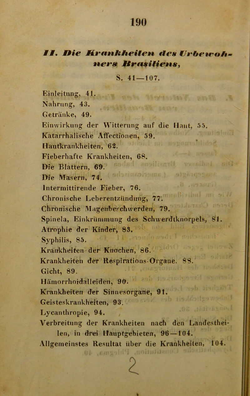 II. nie Krankheiten fies Urbetrtth- Einleitung, 41. Nahrung, 43. Getränke, 49. Einwirkung der Witterung auf die Haut, 55. Katarrhalische Affecti'onen, 59. Hautkrankheiten, 62. Fieberhafte Krankheiten, 68. Die Blattern, 69. Die Masern, 74. Intermittirende Fieber, 76. Chronische Leberentzündung, 77. Chronische Magerrbeschwerden, 79. Spinela, Einkrünimung des Schwerdtknorpels, Öl. Atrophie der Kinder, 83. Syphilis, 85. Krankheiten der Knochen, 86. Krankheiten der Respirations-Organe. 98. Gicht, 89. Hämorrhoidalleiden, 99. Krankheiten der Sinnesorgane, 91. Geisteskrankheiten, 93. Lycanthropie, 94. Verbreitung der Krankheiten nach den Landesthei- len, in drei Hauptgebieten, 96 —104. Allgemeinstes Resultat über die Krankheiten, 104. ners Jtrasiliens, S. 41 — 107.