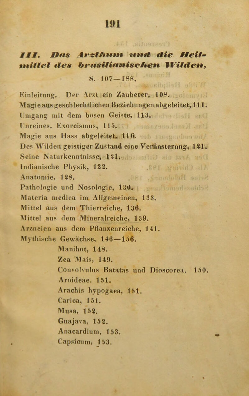 Mit. Uns Iicf/jjfwi ernfi die Heil- tniilel ile« brnsilifmisciien Wilde**, S. 107 — 188. Einleitung. Der Arzt ein Zauberer, 108. Magie aus geschlechtlichen Beziehungen abgeleitet, 111. Umgang mit dem bösen Geiste, 113. Unreines. Exorcismus, 115. Magie aus Hass abgeleitet, 116. Des Wilden geistiger Zustand eine Verfinsterung, 121. Seine Naturkenntnissei 121. Indianische Physik, 122. Anatomie, 128. Pathologie und Nosologie, 130. IMateria medica im Allgemeinen, 133. Mittel aus dem Thierreiche, 136. Mittel ans dem Mineralreiche, 139. Arzneien aus dem Pflanzenreiche, 141. Mythische Gewächse, 148 —156. Manihot, 148. Zea Mais, 149. Convolvnlus Batatas und Dioscorea, 150, Aroideae, 151. Arachis hypogaea, 151. Carica, 151. Musa, 152. Guajava, 152. Anacardium, 153. Capsicum, 153.