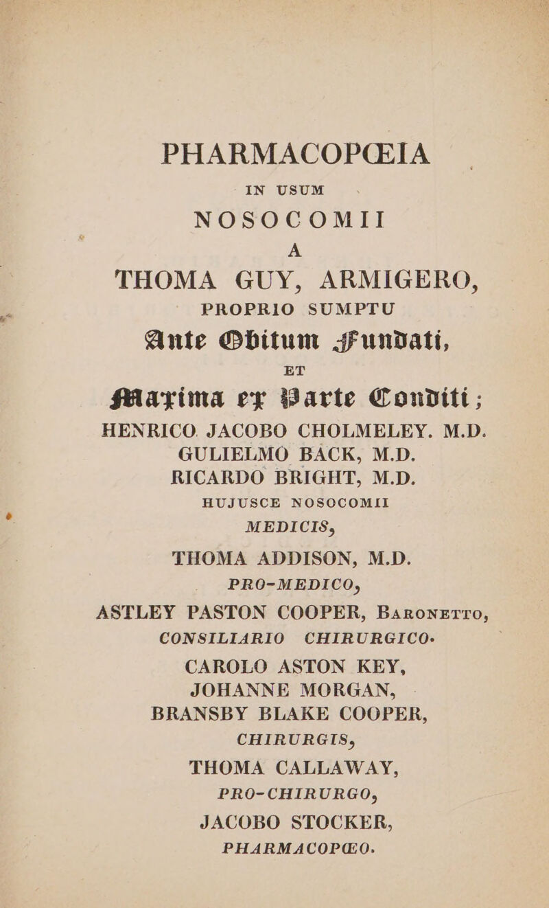 PHARMACOP(CEIA IN USUM NOSOCOMII A THOMA GUY, ARMIGERO, PROPRIO SUMPTU Ante Obitum sFundatt, ET Plarima ex Barte Conditt; HENRICO, JACOBO CHOLMELEY. M.D. GULIELMO BACK, M.D. RICARDO BRIGHT, M.D. HUJUSCE NOSOCOMII MEDICIS, THOMA ADDISON, M.D. PRO-MEDICO, ASTLEY PASTON COOPER, Baronerro, CONSILIARIO CHIRURGICO.- CAROLO ASTON KEY, JOHANNE MORGAN, BRANSBY BLAKE COOPER, CHIRURGIS, THOMA CALLAWAY, PRO-CHIRURGO, JACOBO STOCKER, PHARMACOPMO.