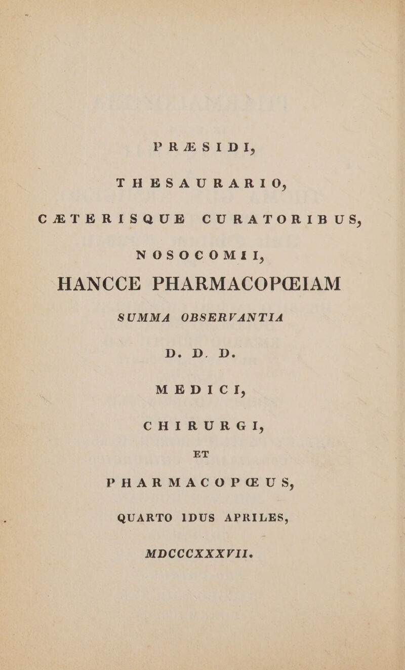 PRESIDI, THESAURARIO, CETERISQUE CURATORIBUS, NOSOCOMEIL, HANCCE PHARMACOPGIAM SUMMA OBSERVANTIA D. D. D. MEDICY, CHIRURGI, ET PHARMACOPGUS, QUARTO IDUS APRILES, MDCCCXXXVII.