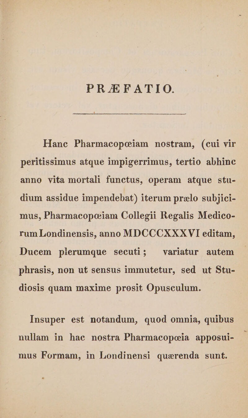 Hane Pharmacopeiam nostram, (cui vir peritissimus atque impigerrimus, tertio abhinc anno vita mortali functus, operam atque stu- dium assidue impendebat) iterum prelo subjici- mus, Pharmacopeiam Collegii Regalis Medico- rum Londinensis, anno MDCCCXXXVI editam, Ducem plerumque secuti; variatur autem phrasis, non ut sensus immutetur, sed ut Stu- diosis quam maxime prosit Opusculum. Insuper est notandum, quod omnia, quibus nullam in hac nostra Pharmacopeia apposui- mus Formam, in Londinensi querenda sunt. ®