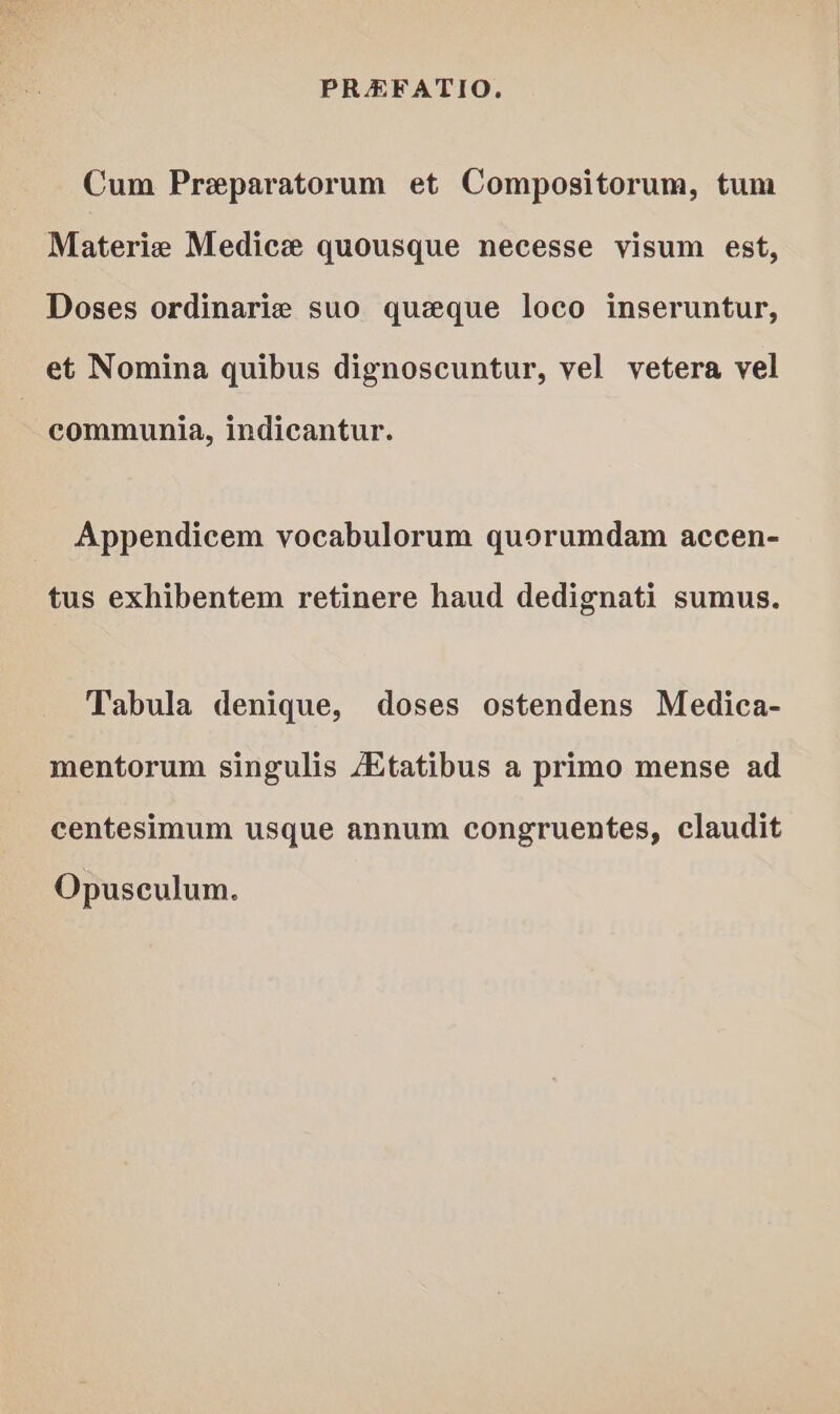 Cum Preparatorum et Compositorum, tum Materia Medice quousque necesse visum est, Doses ordinarie suo queque loco inseruntur, et Nomina quibus dignoscuntur, vel vetera vel communia, indicantur. Appendicem vocabulorum quorumdam accen- tus exhibentem retinere haud dedignati sumus. Tabula denique, doses ostendens Medica- mentorum singulis Aitatibus a primo mense ad centesimum usque annum congruentes, claudit Opusculum.