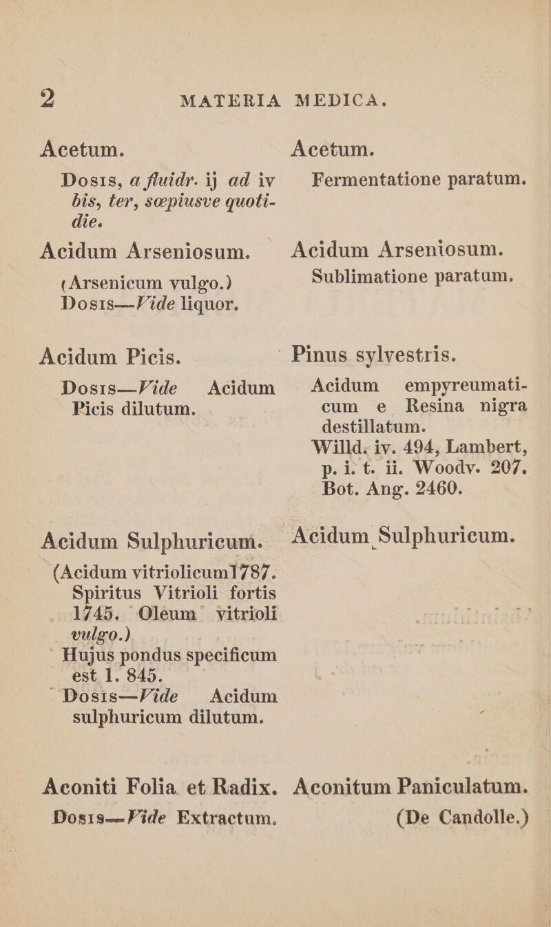 Acetum. Acetum. Dosis, a fluidr. ij ad ivy Fermentatione paratum. bis, ter, sepiusve quoti- die. Acidum Arseniosum. Acidum Arseniosum. (Arsenicum vulgo.) Sublimatione paratum. Dosis—Vide liquor. Acidum Picis. Pinus sylvestris. Dosts—Vide Acidum Acidum empyreumati- Picis dilutum. cum e Resina nigra destillatum. Willd: iv. 494, Lambert, p. i. t. ii, Woody. 207. Bot. Ang. 2460. Acidum Sulphuricum. -Acidum Sulphuricum. (Acidum vitriolicum1787. Spiritus Vitrioli fortis 1745. Oleum’ vitrioli vulgo.) ' Hujus pondus specificum est. 1. 845. ~Dosis—Vide Acidum sulphuricum dilutum. Aconiti Folia. et Radix. Aconitum Paniculatum. Dosis—Fide Extractum. (De Candolle.)