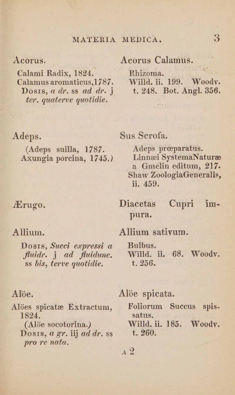 Acorus. Acorus Calamus. Calami Radix, 1824. Rhizoma. Calamus aromaticus,1787. Willd. ii. 199. Woody. Dosis, a dr. ss ad dr. j t. 248. Bot. Angl. 356. ter. quaterve quotidie. Adeps. Sus Serofa. (Adeps suilla, 1787. Adeps preeparatus. Axungia porcina, 1745.) Linnei SystemaNaturee a Gmelin editum, 217. Shaw ZoologiaGeneralis, ii, 459. AErugo. Diacetas Cupri im- pura. Allium. Allium sativum. Dosts, Succi expressi a __ Bulbus. fluidr. j ad fluidunc, Willd. ii. 68. Woody. ss bis, terve quotidie. t. 256. Aloe. Aloe spicata. Alées spicate Extractum, Foliorum Succus_ spis- 1824, satus. (Alse socotorina.) Willd. ii. 185. Woody. Dosis, @ gr. iij ad dr. ss t. 260. pro re nata. A2