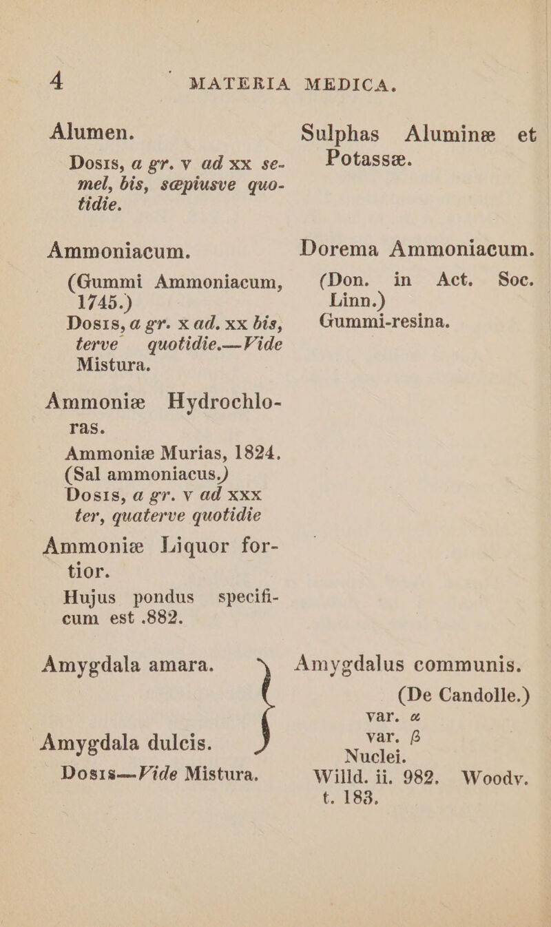 Alumen. Dosis, a gr. v ad Xx se- mel, bis, s@piusve quo- tidie. Ammoniacum. (Gummi Ammoniacum, 1745.) Dosis, a gr. x ad. xx bis, terve quotidie.—Vide Mistura. Ammonie Hydrochlo- ras. Ammoniz Murias, 1824. (Sal ammoniacus.) Dosis, a gr. V ad Xxx ter, quaterve quotidie Ammonie Liquor for- tior. Hujus pondus cum est .882. specifi- Amygdala amara. Amygdala dulcis. Dosis—Vide Mistura. Sulphas Alumine et Potasse. Dorema Ammoniacum. (Don. in Act. Soc. Linn.) Gummi-resina. Amygdalus communis. (De Candolle.) var. @ var. 6 Nuclei. Willd. ii. 982. Woody. t183: