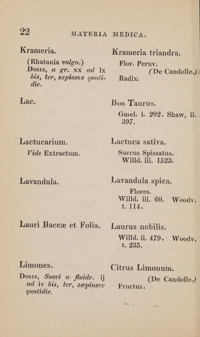 Krameria. (Rhatania vulgo.) Dosis, a gr. xx ad Ix bis, ter, sepiusve quoti- die. Lae. Lactucarium. Vide Extractum. Lavandula. Lauri Baccex et Folia. Limones. Dosis, Sueci a fluidr. ij ad iv bis, ter, s@piusve quotidie. MEDICA. Krameria triandra. Flor. Peruy. , (De Candolle.)) Radix. Bos Taurus. Gmel. i. 202. Shaw, ii. 397. Lactuca sativa. Succus Spissatus. Willd. iii. 1523. Lavandula spica. Flores. Willd. iii. 60. Woody. tT Laurus nobilis. Willd. ii. 479. t. 235. Woody. Citrus Limonum. (De Candolle.) Fructus.