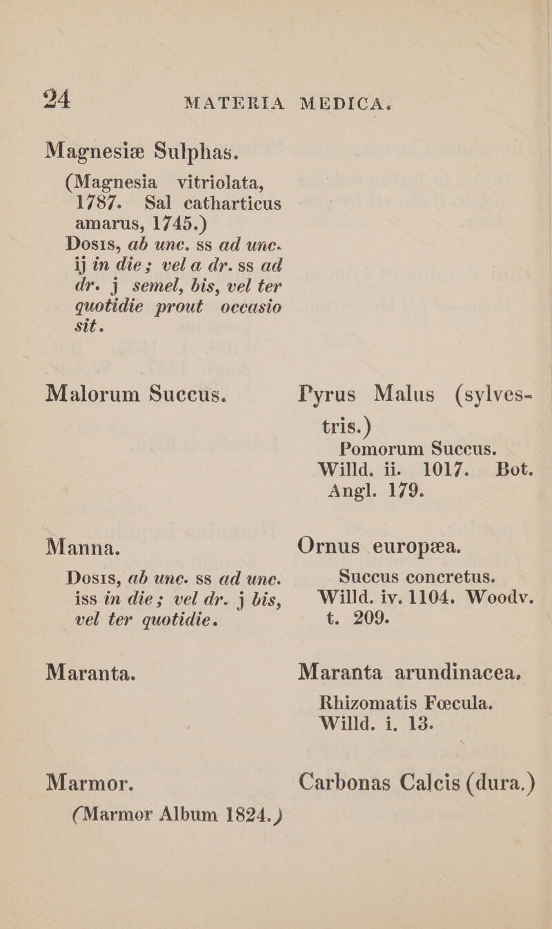 Magnesiz Sulphas. (Magnesia vitriolata, 1787. Sal catharticus amarus, 1745.) Dosis, ab une. ss ad une. ij in die; vela dr.ss ad dr. j semel, bis, vel ter quotidie prout occasio Sit. Malorum Succus. Manna. Dosts, ab une. ss ad une. iss in die; vel dr. j bis, vel ter quotidie. Maranta. Marmor. Pyrus Malus (sylves- tris.) Pomorum Succus. Willd. ii. 1017. Bot. Angl. 179. Ornus europa. Succus concretus. Willd. iv. 1104. Woodv. t. 209. Maranta arundinacea. Rhizomatis Foecula. Willd. i. 13. Carbonas Calcis (dura.)