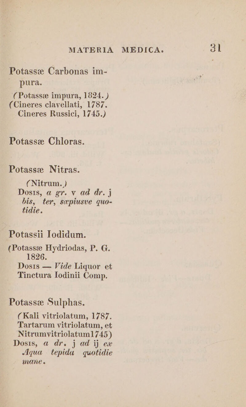 Potassze Carbonas im- pura. (Potasse impura, 1824. ) (Cineres clavellati, 1787. Cineres Russici, 1745.) Potassz Chloras. Potassze Nitras. (Nitrum. ) bis, ter, sepiusve quo- tidie. Potassii Iodidum. (Potasse Hydriodas, P. G. 1826. Dosis — Vide Liquor et Tinctura Iodinii Comp. Potasse Sulphas. (Kali vitriolatum, 1787. Tartarum vitriolatum, et Nitrumvitriolatum1745) Dosis, a dr. j ad ij ex Aqua tepida quotidie mane « 3h