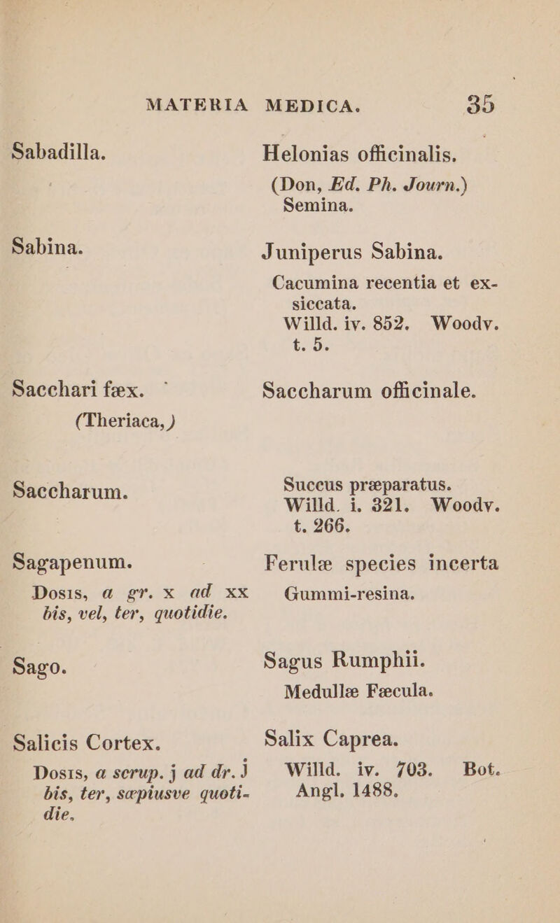 Sabadilla. Helonias officinalis. (Don, Ed. Ph. Journ.) Semina. Sabina. Juniperus Sabina. Cacumina recentia et ex- siceata. Willd. iv. 852. Woody. t.5) Sacchari fex. ~ Saccharum officinale. (Theriaca, ) Succus preeparatus. Saccharum. Willd. i. 321, Woody. t. 266. Sagapenum. 3 Ferule species incerta Dosis, a@ gr. x ad xx Gummi-resina. bis, vel, ter, quotidie. | Sago. Sagus Rumphii. Medulle Fecula. Salicis Cortex. Salix Caprea. Doss, a serup.jaddr.J Willd. iv. 703. Bot. bis, ter, sepiusve quoti- Ang, 1488, die.