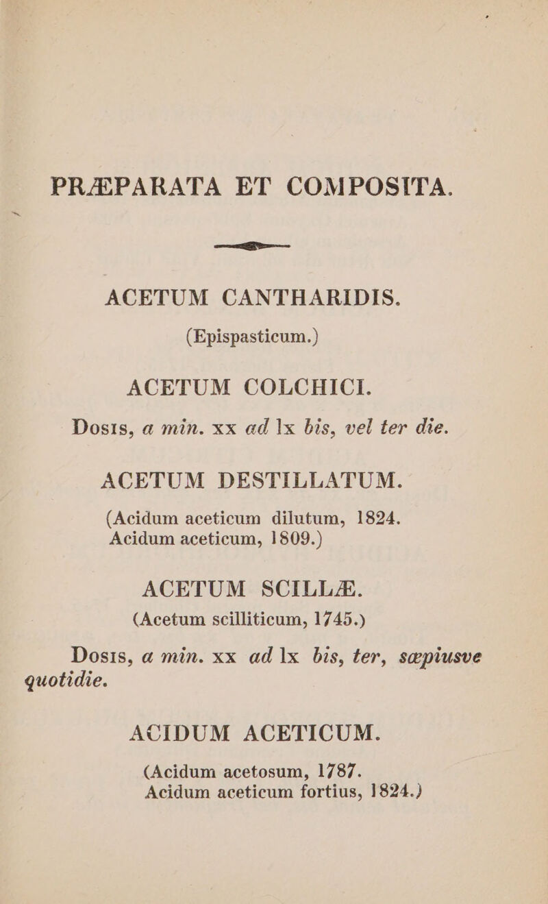 PRAZPARATA ET COMPOSITA. —a ACETUM CANTHARIDIS. (Epispasticum.) ACETUM COLCHICI. Dosis, a min. xx ad |x bis, vel ter die. ACETUM DESTILLATUM. (Acidum aceticum dilutum, 1824. Acidum aceticum, 1809.) ACETUM SCILLA. (Acetum scilliticum, 1745.) Dosis, a min. xx ad 1x bis, ter, sepiusve guotidie. ACIDUM ACETICUM. (Acidum acetosum, 1787. Acidum aceticum fortius, 1824.)