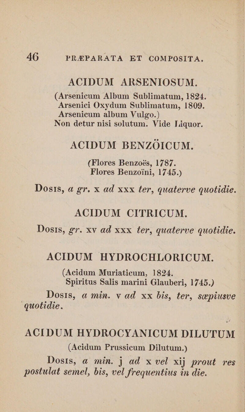 ACIDUM ARSENIOSUM. (Arsenicum Album Sublimatum, 1824. Arsenici Oxydum Sublimatum, 1809. Arsenicum album Vulgo.) Non detur nisi solutum. Vide Liquor. ACIDUM BENZOICUM. (Flores Benzoés, 1787. Flores Benzoini, 1745.) Dosis, a gr. x ad xxx ter, quaterve quotidie. ACIDUM CITRICUM. Dosis, gr. xv ad xxx ter, quaterve quotidie. ACIDUM HYDROCHLORICUM. (Acidum Muriaticum, 1824. Spiritus Salis marini Glauberi, 1745.) Dosis, a min. v ad xx bis, ter, seepiusve quotidie. ACIDUM HYDROCYANICUM DILUTUM (Acidum Prussicum Dilutum.) Dosis, a min. j ad x vel xij prout res postulat semel, bis, vel frequentius in die.