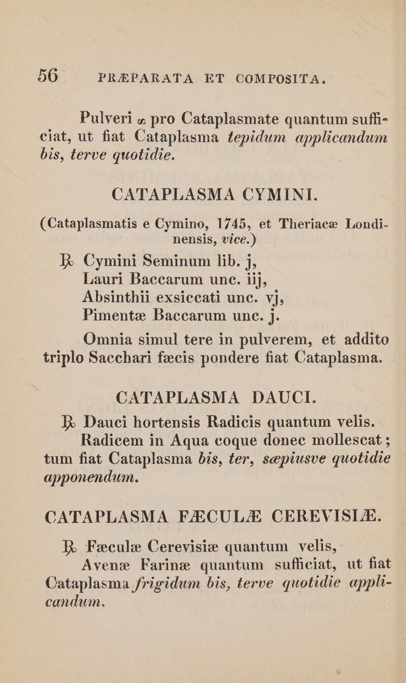 Pulveri « pro Cataplasmate quantum suffi- ciat, ut fiat Cataplasma tepidum applicandum bis, terve quotidie. CATAPLASMA CYMINI. (Cataplasmatis e Cymino, 1745, et Theriace Londi- nensis, vice.) RK Cymini Seminum lib. j, Lauri Baccarum une. iij, Absinthii exsiccati unc. vj, Pimente Baccarum une. j. Omnia simul tere in pulverem, et addito triplo Sacchari feecis pondere fiat Cataplasma. CATAPLASMA DAUCI. R Dauci hortensis Radicis quantum velis. Radicem in Aqua coque donec mollescat ; tum fiat Cataplasma bis, ter, sepiusve quotidie apponendum. CATAPLASMA FECULZE CEREVISIA. R Fecule Cerevisie quantum velis, Avene Farine quantum sufliciat, ut fiat Cataplasma frigidum bis, terve quotidie appli- candum.