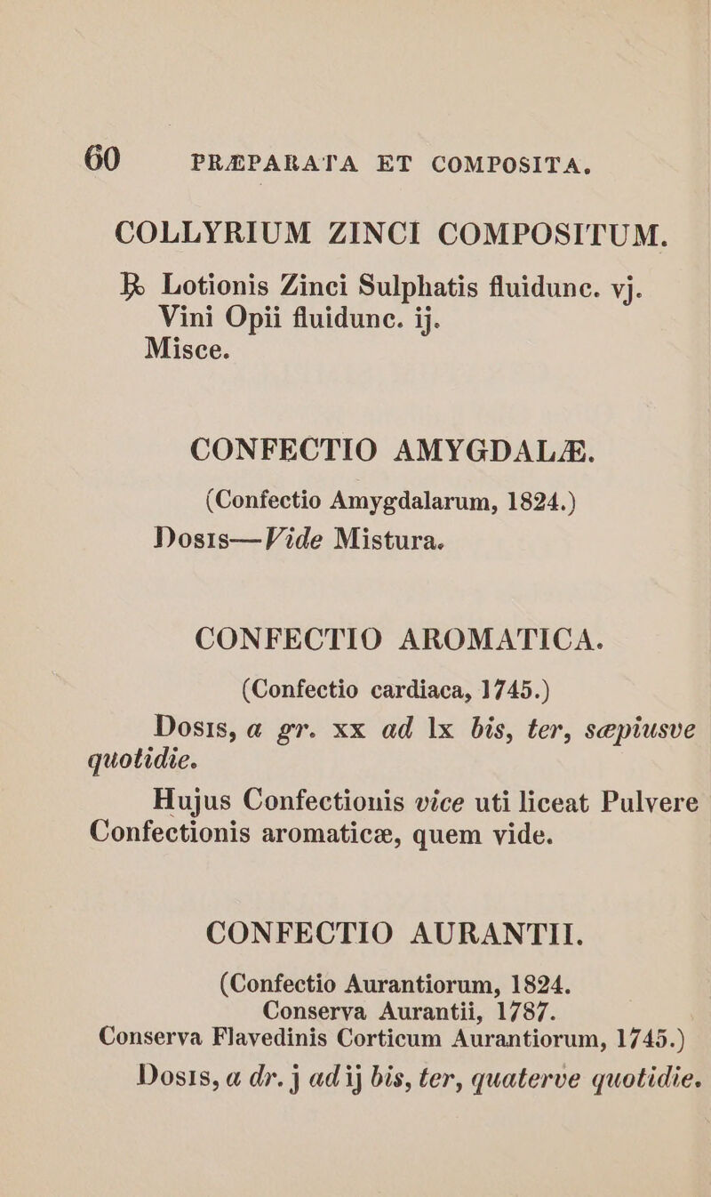 COLLYRIUM ZINCI COMPOSITUM. R Lotionis Zinci Sulphatis fluidune. yj. Vini Opii fluidune. ij. Misce. CONFECTIO AMYGDALE. (Confectio Amygdalarum, 1824.) Dosts—Vide Mistura. CONFECTIO AROMATICA. (Confectio cardiaca, 1745.) Dosis, a gr. xx ad |x bis, ter, sepiusve quotidie. Hujus Confectionis vice uti liceat Pulvere Confectionis aromatic, quem vide. CONFECTIO AURANTII. (Confectio Aurantiorum, 1824. Conserva Aurantii, 1787. Conserva Flavedinis Corticum Aurantiorum, 1745.) Dosis, a dr. j ad ij bis, ter, quaterve quotidie.