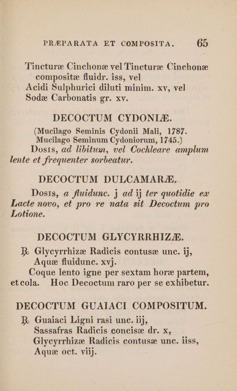 Tincture Cinchone vel Tincture Cinchone composite fluidr. iss, vel Acidi Sulphurici diluti minim. xv, vel Sode Carbonatis gr. xv. DECOCTUM CYDONI. (Mucilago Seminis Cydonii Mali, 1787. Mucilago Seminum Cydoniorum, 1745.) Dosis, ad libitum, vel Cochleare amplum lente et frequenter sorbeatur. DECOCTUM DULCAMAR, Dosis, a fluidunc. j ad ij ter quotidie ex Lacte novo, et pro re nata sit Decoctum pro Lotione. DECOCTUM GLYCYRRHIZE. R Glycyrrhize Radicis contuse une. ij, Aque fluidunc. xvj. Coque lento igne per sextam hore partem, etcola. Hoc Decoctum raro per se exhibetur. DECOCTUM GUAIACI COMPOSITUM. R Guaiaci Ligni rasi une. iij, Sassafras Radicis concise dr. x, Glycyrrhize Radicis contuse unc. iiss, Aque oct. viij.