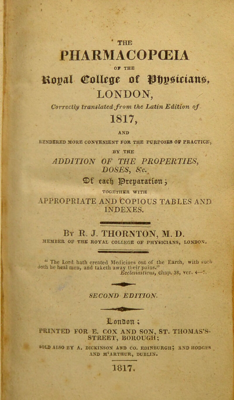 ' THE PHARMACOP(EIA OT THE Uojwl €oUrge of LONDON, x Correctly translated frovi the Latin Editiori of 1817, AND RENDBRED MORE CONVENIENT FOR THE FCRP03E3 OF PRACTICE, BV THE ADDITION OF THE PROPERTIES, DOSES, tfc. SDf eact) Jp)tep aratum ; TOGETHBR WITH APPROPRIATE AND tOPIOUS TABLES AND INDEXES. By r. j. thornton, m. d. 3IEMBER OF THE ROYAL COLLEGE OF PHYSICIANS, LONDON. “ The Lord hath created Medicines oiit of tlie Earth, witli sucl> doth he heal men, and taketh away their pains.” Ecclesiasticus, chap. 38, ver. 4—7. SECOND EDITION. ILonnon; PRINTED FOR E. COX AND SON, ST. TIIOMASAS- STREET, BOROUGH; >OLD A 1.80 BY A. DICKINSON AND CO. EDINBURGH5 AND HODGKS AND M‘ARTHUR, DUBLIN. 1817,