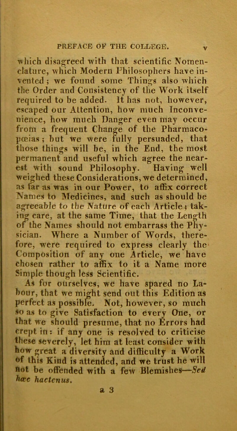 v which disagreed with that scientific Nomen- clature, which Modern Philosophers have in- vented ; we found some Things also which the Order and Consistency of the Work itself required to be added. It has not, however, escaped our Altention, how much Inconve- nience, how much Danger even may occur from a frequent Change of the Pharmaco- poeias ; hut we were fully persuaded, that those things will be, in the End, the most permanent and iiseful which agree the near- est with sound Philosophy. Having well weighed these Considerations, we determined, as far as was in our Power, to affix correct Names to Medicinos, and such as should be agreeable to the Nature of each Article 5 tak- in<* care, at the same Time, that the Length of the Names should not embarrass the Phy- sician. Where a Number of Words, there- fore, w’ere required to express clearly the Composition of any one Article, we have chosen rather to affix to it a Name more Simple though less Scientific. As for ourselves, we have spared no La- bour, that we might send out this Edition as perfect as possible. Not, however, so much so as to give Satisfaction to every One, or that we should presume, that no Errors had crept in: if any one is resolvcd to criticise these severely, let him at least considor with how great a diversity and difficulty a Work of this Kind is attended, and we trust he will not be offended with a few Blcmishes—Sed ha:c hactenus.