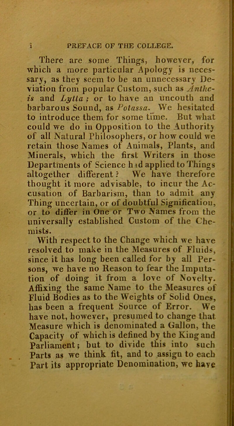 There are some Things, however, for which a raore particular Apology is neces- sary, as they seem to be an unnecessary De- viation from popular Custom, such as Anthe- is and Lytla ; or to have au uncoutb and barbarous Sound, as Polassa. We hesitated to introduce them for some time. But what could we do in Opposition to the Authority of all Natura! Fhilosophers, or how could we retain those Names of Animals, Plants, and Minerals, which the first Writers in those Departments of Science h td applied to Things altogether different ? We have therefore thought it more advisable, to incur the Ac- cusation of Barbarism, than to admit any Thing uncertain, or of doubtful Significatiou, or to differ in One or Two Names from the universally established Custom of the Che- mists. With respect to the Change which we have resolved to make in the Measures of Fluids, since it has long been called for by all Per- sons, we have no Reason to fear the Imputa- tion of doing it from a love of Novelty. Affixing the same Name to the Measures of Fluid Bodies as to the Weights of Solid Ones, has been a frequent Source of Error. We have not, however, presumedto change that. Measure which is denominated a OJallon, the Capacity of which is defined by the King and Parliament; but to divide this into such Parts as we think fit, and to assigu to eacb Part its appropriate Denomination, we have