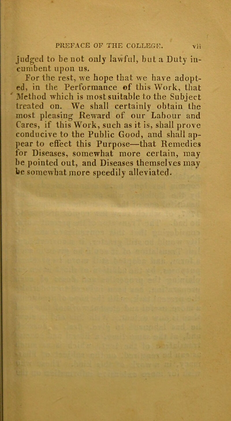 judged to be not only Iatvful, but a Duty in- cumbent upon us. For the rest, \ve hope tbat we have adopt- ed, in the Performance of this Work, tliat Method which is most suitable to the Subject treated on. We shall certainly obtain the most pleasing Reward of our Labour and Cares, if this Work, such as it is, shall prove conducive to the Public Good, and shall ap- pear to effect this Purpose—tliat Remedies for Diseases, somewhat more certain, may he pointed out, and Diseases themselves may bc somewhat more speedily alleviated.