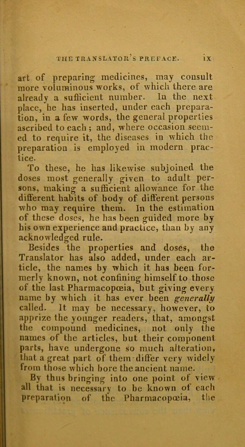 art of preparing medicines, may consuit more volurainous works, of which Ihere are already a sufficient number. In the next place, he has inserted, under each prepara- tion, iu a few words, the general properties ascribed to each ; and, where occasion seem- ed to require it, the diseases in which the preparation is employed in modern prac- lice. To these, he has likewise subjoined the doses most generally given to adult per- sons, making a sufficient allowance for the different habits of body of different persons who may require them. In the estimation of these doses, he has been guided more by his own experience and practice, tlian by any acknowledged rule. Besides the properties and doses, the Translator has also added, under each ar- ticle, the names by which it has been for- merly known, not confining himself to those of the last Pharmacopceia, but giving every name by which it has ever been generally called. It may be necessary, however, to apprize the younger readers, Ihat, amongst the compound medicines, not only the names of the articles, but their component parts, liave undergone so nnich alteration, tliat a great part of them differ very widcly from those which bore theancient name. By thus bringing into one point of \iew ali that is necessary to be known of each preparation of the Pharmacopceia, the