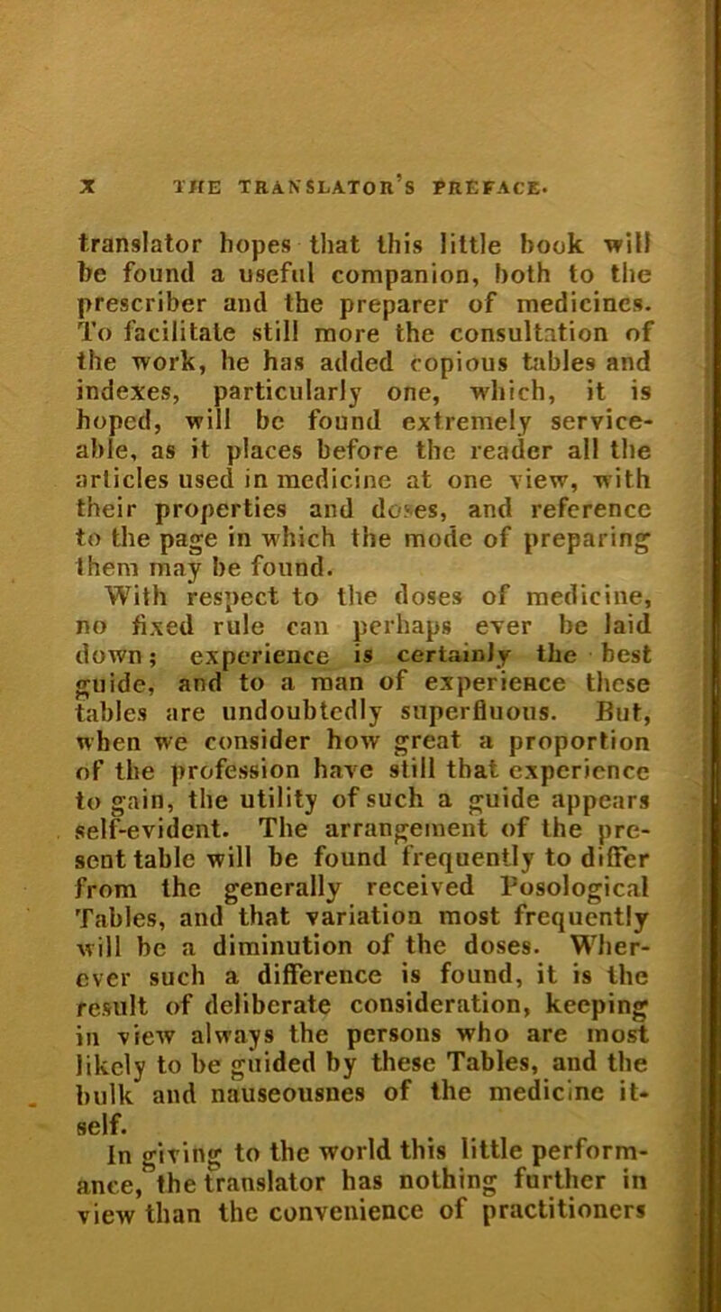 translator hopes that Iliis little hook will be fonnd a useful companion, both to the prescriber and the preparer of medicines. To facilitate stili more the consultation of the work, he has added copious tables and indexes, particuiarly one, which, it is hoped, will be found extremely service- able, as it places before the readcr all the arlicles used in medicine at one view, with their properties and doses, and referencc to the page in which the mode of preparing them may be found. With respect to the doses of medicine, no fixed rule can perhaps ever be laid down; experience is certainJy the best guide, and to a man of experieRce these tables are undoubtedly superfluous. But, when we consider how great a proportion of the profession have stili that experience to gain, the utility of such a guide appears self-evident. The arrangement of the pre- senttablc will be found frequently to differ from the generally received Tosological Tables, and that variatioa most frequently will be a diminution of the doses. Wher- ever such a difference is found, it is the resuit of deliberate consideration, keeping in view always the persons who are most likcly to be guided by these Tables, and the bulk and nauseousnes of the medicine it» self. In giting to the world this little perform- ance, the translator has nothing further in view than the convenience of practitioners