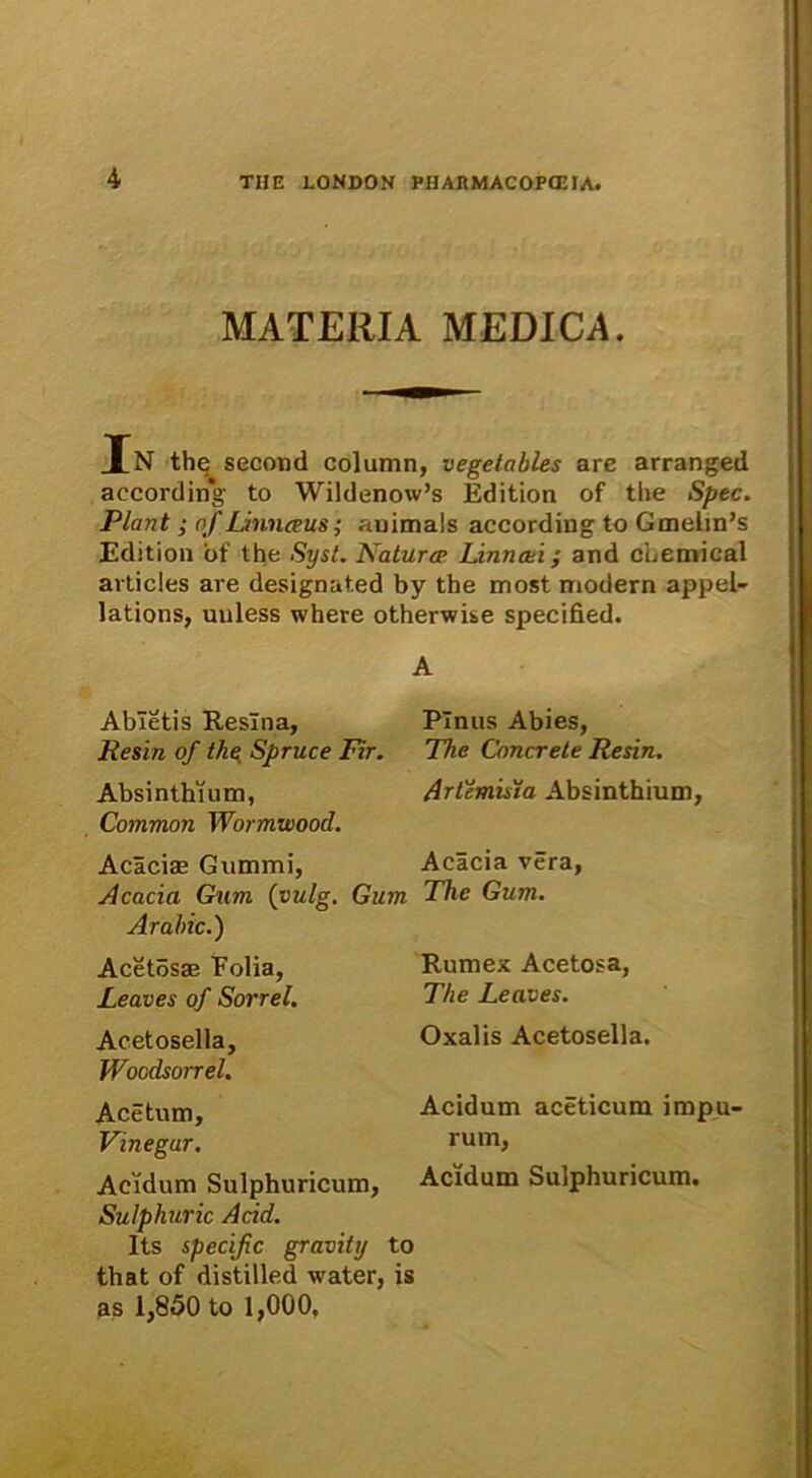 MATERIA MEDICA. TN thr; second column, vegetobles are arranged accordin*g to Wildenow’s Edition of tlie Spec. Piant; of Linnceus; auimals according to Gmelin^ Edition of the Syst. Naturcp Linncei; and Chemical articles are designated by the most modern appel- lations, uuless where otherwise specified. A Abietis Resina, Resui of the Spruce Fir. Absinthium, Common Wormwood. Acaciae Gummi, Acacia Gum (vulg. Gum Arabie.) Acetosae Folia, Leaves of Sorrel. Acetosella, Woodsorrel. Acetum, Vinegar. Acidum Sulphuricum, Sulphuric Acid. Its specific gravity to that of distilled water, is Pinus Abies, The Concrete Resin. Artemisia Absinthium, Acacia vera, The Gum. Rumex Acetosa, The Leaves. Oxalis Acetosella. Acidum aceticum impu- rum, Acidum Sulphuricum.