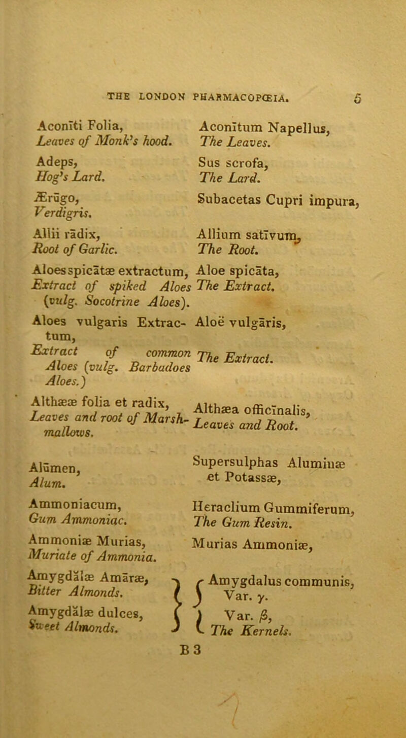 Aconiti Folia, JLeaves of Monk’s hood. Adeps, Hog’s Lard. j5Erugo, Verdigris. Allii radix, Root of Garlic. Aconitum Napellus, The Leaves. Sus scrofa, The Lard. Subacetas Cupri impura, Allium sativum, The Root. Aloesspicatae extractum, Aloe spicata, Extract of spiked Aloes The Extract. (vu/g. Socotrine Aloes). Aloes vulgaris Extrac- Aloe vulgaris, tum, Extract of common jy. Extract Aloes (vulg. Barbadoes nx£racL Aloes.) Althaeae folia et radix, Leaves and root of Marsh- mallows. Althaea officlnalis, Leaves and Root. Alumen, Alum. Supersulphas Alumiuae et Potassae, Ammoniacum, Gum Ammoniae. Ammoniae Murias, Munate of Ammania. Amygdalae Amarae, Bitter Almonds. Amygdalae dulces. Viter/ Almonds. Heraclium Gummiferum, The Gum Resin. Murias Ammoniae, r Amygdalus communis, J Var. y. ) Var. /S, v. The Kernels.