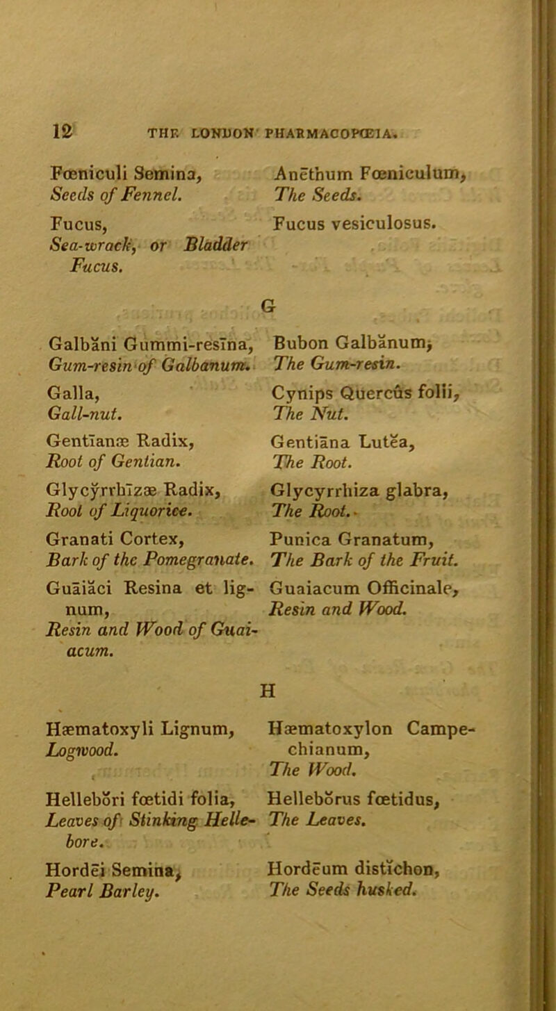 Foeniculi Semina, Secds of Fennel. Fucus, Sea-wrack, or Bladder Fucus. Anethum Foeniculum, The Seeds. Fucus vesiculosus. Galbani Gummi-resTna, Gum-resin of Galbanum. Galla, Gall-nut. Gentianas Radix, Root of Gentian. Glycyrrhlzas Radix, Root of Liquorice. Granati Cortex, Bark of thc Pomegranate. Guaiaci Resina et lig- num, Re sin and Wood of Guai- acum. G Bubon Galbanum> The Gum-resin. Cynips Quercus folii, The Nut. Gentiana Lutea, The Root. Glycyrrhiza glabra, The Root.. Punica Granatum, The Bark of the Fruit. Guaiacum Officinale, Resin and Wood. Haematoxyli Lignum, Logmood. f ‘ • Hellebori foetidi folia, Leaves of Stinking Helle- bore. Hordei Semina, Pearl Barley. H Hcematoxylon Campe- chianum, The Wood. Helleborus foetidus, The Leaves. Hordeum distichon, The Seeds husked.