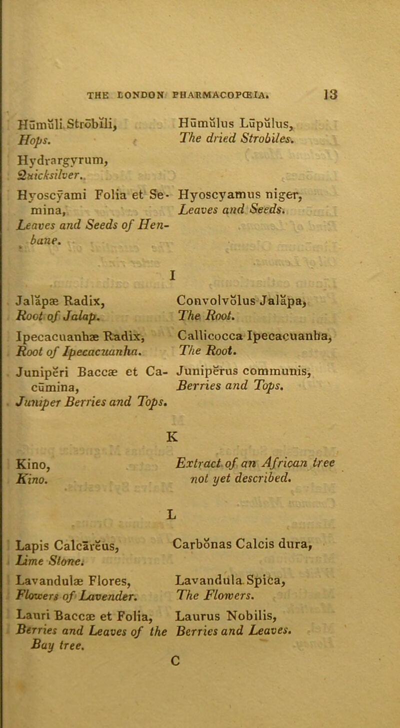 Humuli Strobili, Hops. Hydrnrgvrum, Qtticfcsilver. Hyoscyami Folia et Se- mina, Leaves and Seeds of Hen- bane. Jalapae Radix, Root of Jalap. Ipeeacuanhae Radix, Root of Ipecacuanha. Juniperi Baccae et Ca- cumina, Jumper Berries and Tops. Humulus Lupulus, The diied Strobiles. Hyoscyamus niger, Leaves and Seeds. Convolvolus Jalapa, The Root. Cailicocca Ipecacuanha, The Root. Juniperus communis, Berries and Tops. Kino, Kino. Lapis Calcareus, Lime Stone. Lavandulae Flores, Flowers of Lavender. Lauri Baccae et Folia, Berries and Leaves of t Bay tree. K Extract of an African tree not yet described. L Carbonas Calcis dura, Lavandula. Spica, The Flowers. Laurus Nobilis, > Berries and Leaves. C