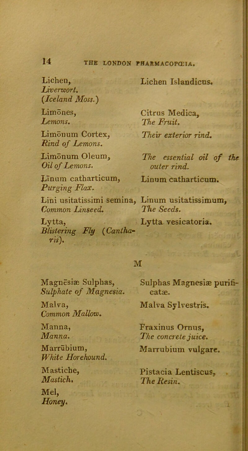 Lichen, Liveneort. (Iceland Moss.) Limones, Lemons. Limouum Cortex, Rind of Lemons. Limonum Oleum, Oil of Lemons. Linum catharticum, Purging Flax. Lini usitatissimi semina, Common Linseed. Lichen Islandicus. Citrus Medica, The Fruit. Their exterior rind. The essential oil of the outer rind. Linum catharticum. Linum usitatissimum, The Secds. Lytta, Lytta vesicatoria. Blislering Fly (Cantha- ris). Magnesias Sulphas, Sulphate of Magnesia. Malva, Common Mallow. Manna, Manna. Marrubium, White Horehound. Mastiche, Mastich. Mei, Honey. M Sulphas Magnesiae purifi- catae. Malva Sylvestris. Fraxinus Ornus, The concrete juice. Marrubium vulgare. Pistacia Lentiscus, . The Resin.