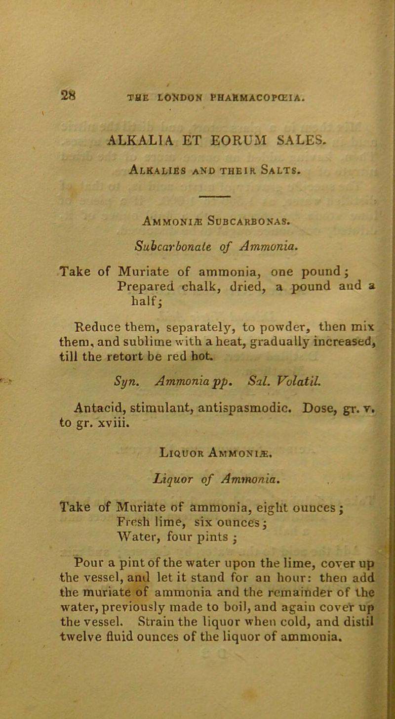 ALKALIA ET EORUM SALES. Alkalies and their Salts. Ammonis Subcarbonas. Suhcarbonate of Ammonia. Take of Muriate of ammonia, one pound; Prepared chalk, dried, a pound and a half j Reduce them, separately, to powder, then mix them, and sublime with aheat, gradually increased, till the retort be red hot. Syn. Ammonia pp. Sal. Volatil. Antacid, stimulant, antispasmodic. Dose, gr. v. to gr. xviii. Liquor Ammonia. Liquor of Ammonia. Take of Muriate of ammonia, eight ounces ; Fresh lime, six ounces; Water, four pints j Pour a pint of the water upon the lime, cover up the vessel, and let it stand for an hour: then add the muriate of ammonia and the remainder of the water, previously made to boil, and again cover up the vessel. Strain the liquor wheti cold, and distil twelve fluid ounces of the liquor of ammonia.