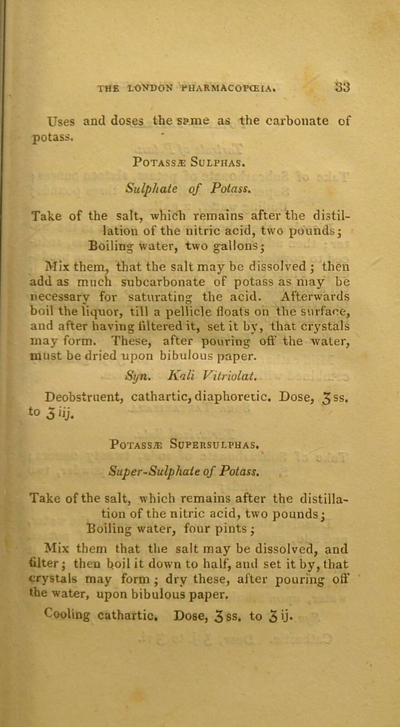 Uses and doses the sanie as the carbonate of potass. PoTASS.E SuLPHAS. Sulphate of Potass. Take of the salt, which remains after the distil- lation of the nitric acid, two pounds; Boiling ivater, two gallons* Mix them, that the salt may be dissolved ; then add as much subcarbonate of potass as may be uecessary for saturating the acid. Afterwards boil the liquor, till a pellicie fioats on the surface, and after having tiltered it, set it bv, that crystals may form. These, after pouring off the ivater, must be dried upon bibulous paper. Syn. Kali Vitriolat, Deobstruent, cathartic, diaphoretic. Dose, 3SS* to 5 iij. PoTASSfli SUPERSULPHAS. Super-Sulphate of Potass. Take of the salt, which remains after the distilla- tion of the nitric acid, two pounds; Boiling water, four pints ; Mix them that the salt may be dissolved, and filter; then boil it down to half, and set it by, that crystals may form ; dry these, after pouring off the water, upon bibulous paper. Cooling cathartic. Dose, 3ss. to Sii*