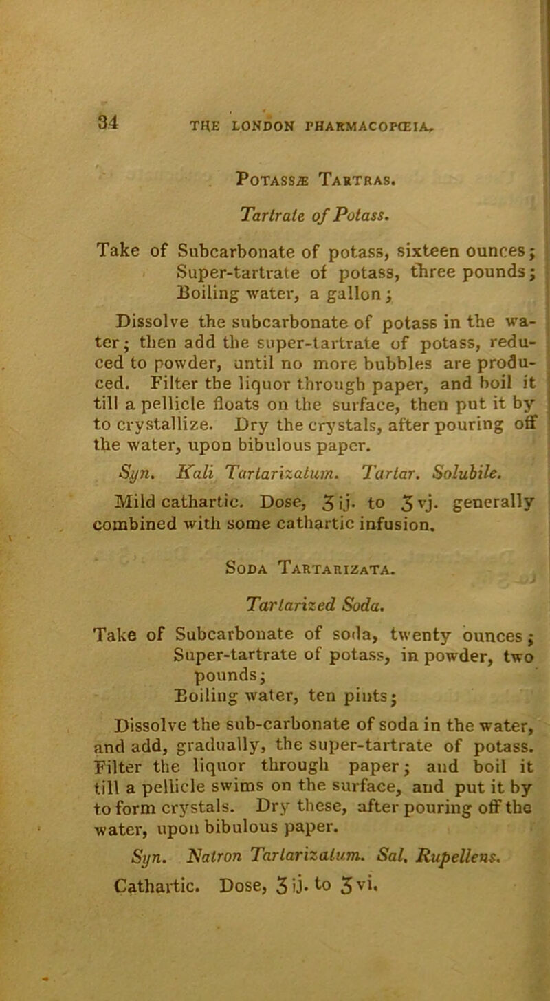 Potasse Tartras. Tartrate of Potass. Take of Subcarbonate of potass, sixteen ounees; Super-tartrate of potass, three pounds; Boiling water, a gallon ; Dissolve the subcarbonate of potass in tbe va- ter; tben add tbe super-tartrate of potass, redu- ced to powder, until no more bubbles are produ- ced. Filter the liquor througb paper, and boil it till a pellicie floats on the surface, then put it by to crystallize. Dry the crystals, after pouring off the water, upon bibulous paper. Syn. Kali Tartarizatum. Tartar. Solubile. Mild cathartic. Dose, 3 ij* to 3 yj. generally combined with some cathartic infusion. ■ Soda Tartarizata. Tarlarized Soda. Take of Subcarbonate of soda, twenty ounees; Super-tartrate of potass, in powder, two pounds; Eoiling water, ten pints; Dissolve the sub-carbonate of soda in the water, and add, gradually, the super-tartrate of potass. Filter the liquor through paper; and boil it till a pellicie swims on the surface, and put it by to form crystals. Dry these, after pouring off the water, upon bibulous paper. Syn. Nalron Tarlarizalum. Sal, Rupellens. Cathartic. Dose, 3 0- to 3v'b