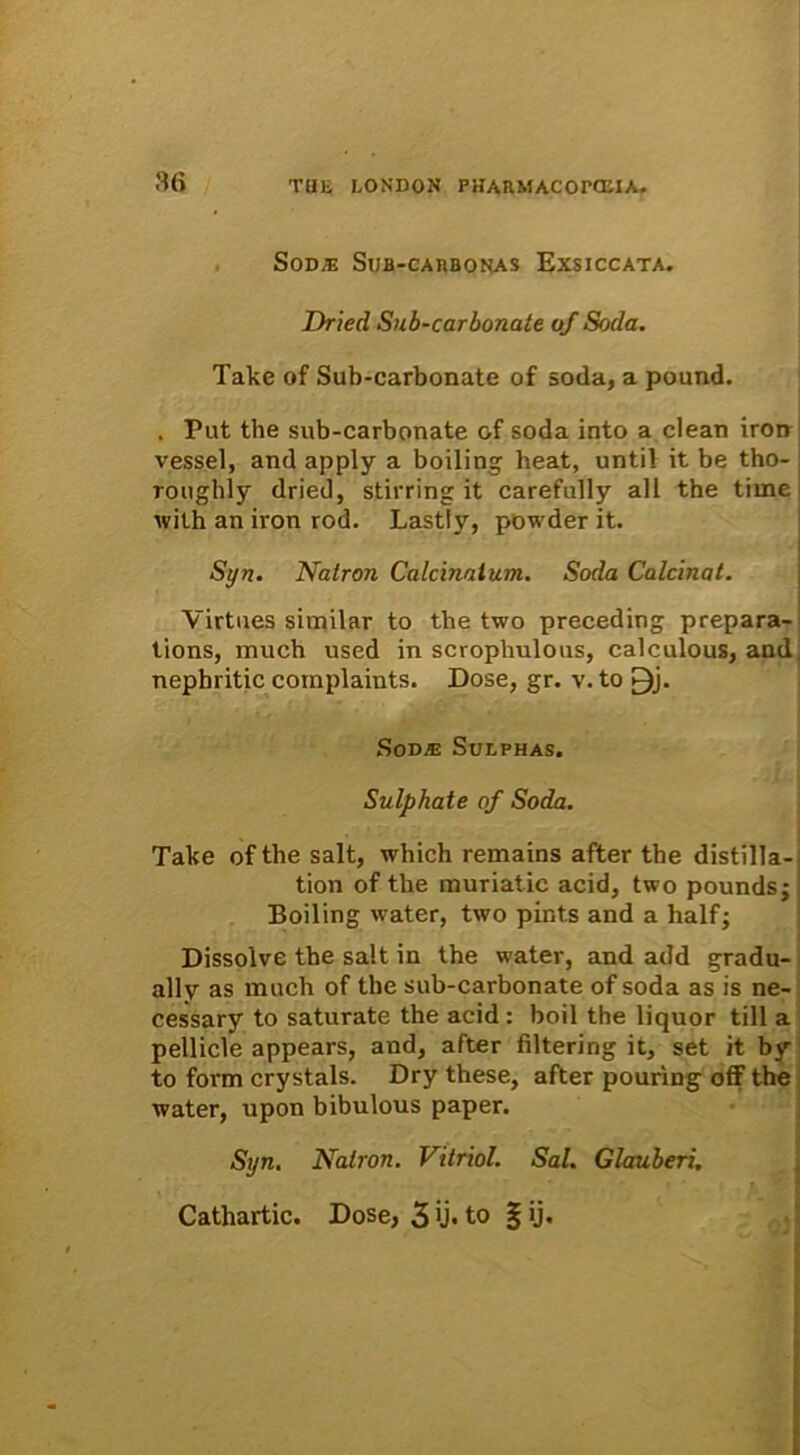 SoDJE StJB-CAHBONAS EXSICCATA. Dried Sub-carbonate of Soda. Take of Sub-carbonate of soda, a pound. . Put the sub-carbonate of soda into a clean iron vessel, and apply a boiling beat, until it be tho- roughly dried, stirring it carefully ali the time with an iron rod. Lastly, powder it. Syn. Natron Calcinaium. Soda Calcinat. Virtues similar to the two preceding prepara- tions, much used in scrophulous, calculous, and nepbritic complaints. Dose, gr. v. to £)j. Sod® Suephas. Sulphate of Soda. Take of the salt, which remains after the distilla- tion of the muriatic acid, two poundsj Boiling water, two pints and a halfj Dissolve the salt in the water, and add gradu- ally as much of the sub-carbonate of soda as is ne- cessary to saturate the acid: boil the liquor till a pellicie appears, and, after filtering it, set it by to foiTn crystals. Dry these, after pouring off tbe water, upon bibulous paper. Syn. Natron. Vitriol. Sal. Glauberi.