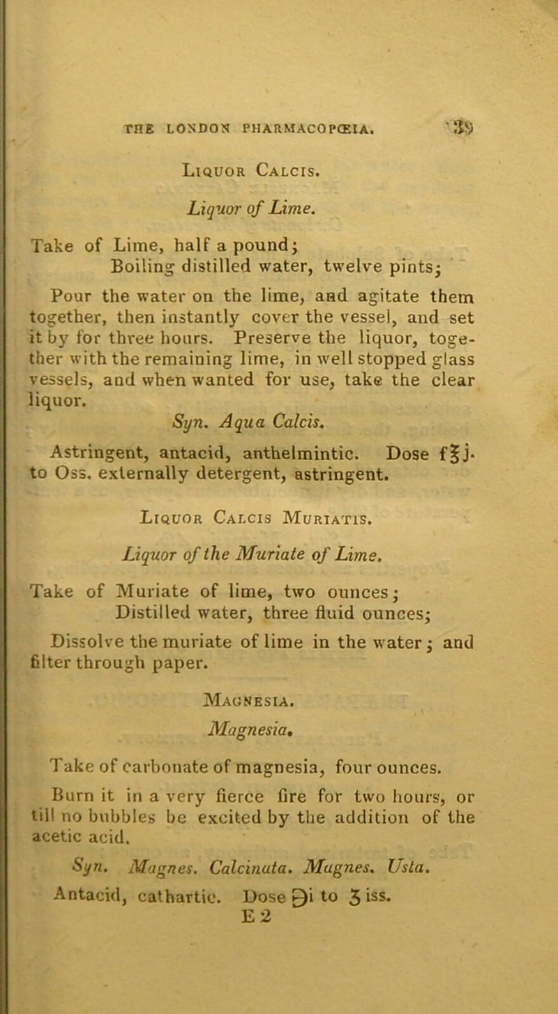 Liquor Calcis. Liquor of Lime. Take of Lime, halfapound; Boiling distilled water, twelve pints; Pour the water on the lime, and agitate them together, then instantly cover the vessel, and set it by for three lionrs. Preserve the liquor, toge- ther with the remaining lime, in well stopped glass vessels, and when wanted for use, take the ciear liquor. Syn. Aqua Calcis. Astringent, antacid, anthelmintic. Dose f|j- to Oss. externally detergent, astringent. Liquor Calcis Murtatis. Liquor of the Muriate of Lime. Take of Muriate of lime, two ounces; Distilled water, three fluid ounces; Dissolve the muriate of lime in the water; and filterthrough paper. Magnesia. Magnesia. Take of carbonate of magnesia, four ounces. Burn it in a very fierce fire for two hours, or till no bubbles be excited by the addition of the acetic acid. Syn. Magnes. Calcinata. Magnes. Usta. Antacid, cathartic. Dose ^i to 3 iss- E 2