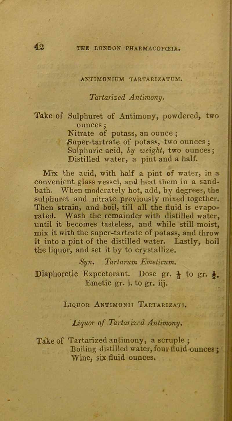 AKTIMONIUM TARTARIZATUM. Tartarized Antimony. Take of Sulphuret of Antimony, powdered, two ounces; Nitrate of potass, an ounce ; Super-tartrate of potass, two ounces ; Sulphuric acid, by iveigkt, two ounces; Distilled water, a pint and a half. Mix the acid, with half a pint of water, in a convenient glass vessel, and heat them in a sand- bath. When moderately hot, add, by degrees, the sulphuret and nitrate previously mixed together. Then strain, and boil, till ali the fluid is evapo- rated. Wash the remainder with distilled water, until it becomes tasteless, and while stili moist, mix it with the super-tartrate of potass, and throw it into a pint of the distilled water. Lastly, boil the liquor, and set it by to crystallize. Syn. Tartarum Emeticum. Diaphoretic Expectorant. Dose gr. £ to gr. Emetic gr. i. to gr. iij. Liquor Antimonii Tartarizati. Liquor of Tartarized Antimony. Take of Tartarized antimony, a scruple ; Eoiling distilled water,four fluid ounces; Wine, six fluid ounces.