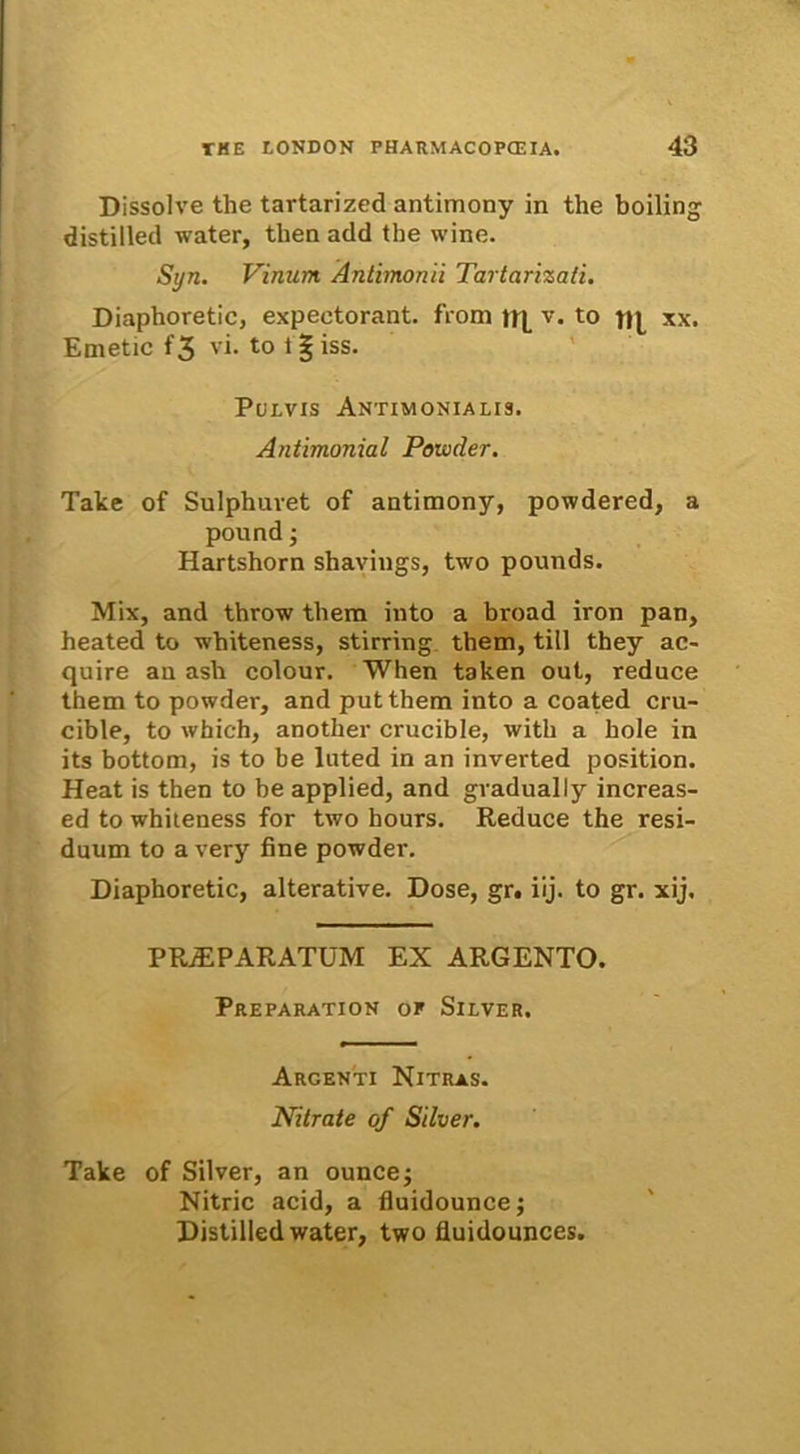 Dissolve the tartarized antimony in the boiling distilled water, tlien add the wine. Syn. Vinum Antimonii Tartarizati. Diaphoretic, expectorant, from v. to xx. Emetic f'3 vi. to 1§ iss. Pulvis Antimonialis. Antimonial Powder. Take of Sulphuvet of antimony, powdered, a pound; Hartshorn shaviugs, two pounds. Mix, and throw them into a broad iron pan, heated to whiteness, stirring them, titl they ac- quire an ash colour. When taken out, reduce them to powder, and putthem into a coated cru- cible, to which, another crucible, with a hole in its bottom, is to be luted in an inverted position. Heat is then to be applied, and gradually increas- ed to whiteness for two hours. Reduce the resi- duum to a very fine powder. Diaphoretic, alterative. Dose, gr. iij. to gr. xij. PRAEPARATUM EX ARGENTO. Preparation or Silver. Argenti Nitras. Nitrate of Silver. Take of Silver, an ouncej Nitric acid, a fluidouncej Distilled water, two fluidounces.