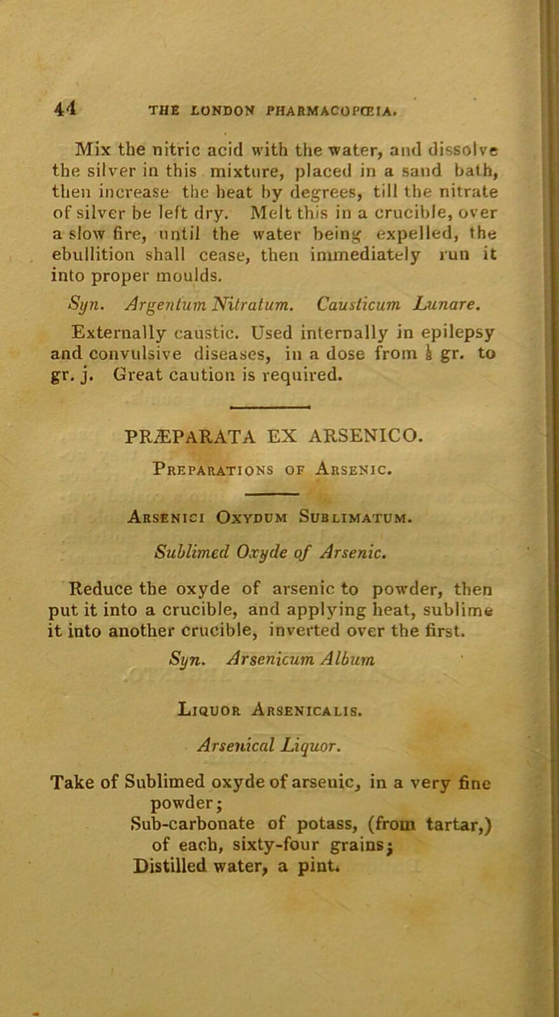 Mix the nitric acid with the water, and dissolve the silver in this mixture, placed in a sand bath, tlien increase the heat hy degrees, till the nitrate of silver be left dry. Melt this in a crucible, over a slow fire, until the water being expelled, the ebullition shall cease, then immediately run it into proper moulds. Syn. Argentum Nitratum. Causticum Lunare. Externally eaustic. Used internally in epilepsy and convulsive diseases, in a dose from h gr. to gr. j. Great caution is required. PRAEPARATA EX ARSENICO. Preparations of Arsenic. Arsenici Oxydum Sublimatum. Sublimed Oxyde of Arsenic. Reduce the oxyde of arsenic to powder, then put it into a crucible, and applying heat, sublime it into another crucible, inverted over the tirst. Syn. Arsenicum Album Liquor Arsenicalis. Arsenical Liquor. Take of Sublimed oxyde of arseuic, in a very fine powder; Sub-carbonate of potass, (from tartar,) of each, sixty-four grainsj Distilled water, a pint.